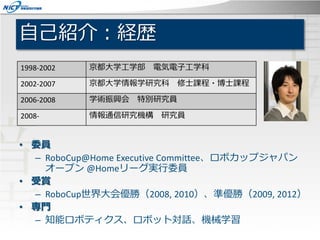 自己紹介：経歴
• 委員
– RoboCup@Home Executive Committee、ロボカップジャパン
オープン @Homeリーグ実行委員
• 受賞
– RoboCup世界大会優勝（2008, 2010）、準優勝（2009, 201...