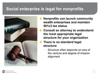 Social enterprise is legal for nonprofits
11
Nonprofits can launch community
wealth enterprises and maintain
501c3 tax status
Consult an attorney to understand
the most appropriate legal
structure for your organization
There is no standard legal
structure
• Structure often depends on size of
the venture and degree of mission
alignment
 