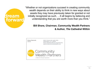 13
“Whether or not organizations succeed in creating community
wealth depends on their ability to think in new ways about
assets they may have previously taken for granted or not
initially recognized as such. …It all begins by believing and
understanding that you are worth more than you think.”
- Bill Shore, Chairman, Community Wealth Partners
& Author, The Cathedral Within
 