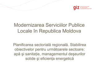 Page 1
Modernizarea Serviciilor Publice
Locale în Republica Moldova
Planificarea sectorială regională. Stabilirea
obiectivelor pentru următoarele sectoare:
apă şi sanitaţie, managementul deşeurilor
solide şi eficienţa energetică
 