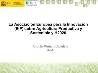 La Asociación Europea para la Innovación
(EIP) sobre Agricultura Productiva y
Sostenible y H2020
Andrés Montero Aparicio
INIA
 