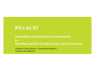 KICs by EIT
KNOWLEDGE AND INNOVATION COMMUNITIES
by
EUROPEAN INSTITUTE OF INNOVATION AND TECHNOLOGY
Francisco Cuenca Alonso – Universitat de València
francisco.cuenca@uv.es
 