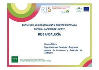 ESTRATEGIA DE INVESTIGACION E INNOVACIÓN PARA LA
ESPECIALIZACIÓN INTELIGENTE
RIS3 ANDALUCÍA
Estrategia de Innovación de
Andalucía 2014-2020
RIS3 ANDALUCÍA
Carmen Sillero
Coordinadora de Estrategia y Programas
Agencia de Innovación y Desarrollo de
Andalucía
 