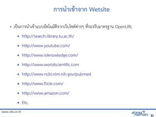 www.stks.or.th
2121
การน=าเข้ารายก+า าก Wetsite
• เปpนการนAาเข้อมูลทางอินเทอรHาแบบอ7ตโนม7ตIจัดเก็บทรัากเวบไซต/ตBางๆ ท4bรองร7บมาตรฐาน OpenURL
 http://search.library.tu.ac.th/
 http://www.youtube.com/
 http://www.isiknowledge.com/
 http://www.worldscientific.com
 http://www.ncbi.nlm.nih.gov/pubmed
 http://www.flickr.com/
 http://www.amazon.com/
 Etc.
 