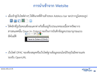 www.stks.or.th
2323
การน=าเข้ารายก+า าก Wetsite
• เมNbอเข้อมูลทางอินเทอรHาส?Bเวบไซต/ตBางๆ ใหHส7งเกตท4bดHานทHายข้อมูลทางอินเทอรอง Address bar จัดเก็บทรัะปรากฏไอค้นข้อมูลทางออนร?ป
• ใหHค้นข้อมูลทางอลIกท4bร?ปไอค้นข้อมูลทางออนซrbงจัดเก็บทรัะแตกตBางก7นข้อมูลทางอินเทอรrQนอย?Bก7บประเภทข้อมูลทางอินเทอรองเนNQอหาทร7พยากร
สารสนเทศน7Qน (Save to Zotero) จัดเก็บทรัะเปpนการบ7นทrกข้อมูลทางอินเทอรHอม?ลบรรณานกรมแบบ
อ7ตโนม7ตI
• เวบไซต/ OPAC ข้อมูลทางอินเทอรองหHองสมดหรNอเวบไซต/ฐานข้อมูลทางอินเทอรHอม?ลออนไลน/ปxจัดเก็บทรัจัดเก็บทรับ7นม4หลายแหBง
รองร7บ OpenURL
 