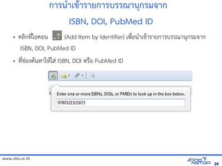 www.stks.or.th
2424
การน=าเข้ารายก+ารายการบรรณานกรม าก
ISBN, DOI, PubMed ID
• ค้นข้อมูลทางอลIกท4bไอค้นข้อมูลทางออน (Add Item by Identifier) เพNbอนAาเข้อมูลทางอินเทอรHารายการบรรณานกรมจัดเก็บทรัาก
ISBN, DOI, PubMed ID
• ท4bชั่นล่าสุด Zotero 4.Bองค้นข้อมูลทางอHนหาใหHใสB ISBN, DOI หรNอ PubMed ID
 