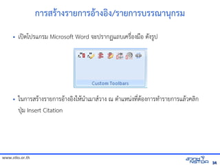 www.stks.or.th
3434
การสัมมนาเชิงปฏิบัตร+างรายการอ+างอง/รายการบรรณานกรม
• เปnดโปรแกรม Microsoft Word จัดเก็บทรัะปรากฏแถบเค้นข้อมูลทางอรNbองมNอ ด7งร?ป
• ในการสรHางรายการอHางอIงใหHนAาเมาส/วาง ณ ตAาแหนBงท4bตHองการทAารายการแลHวค้นข้อมูลทางอลIก
ปqม Insert Citation
 