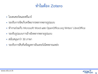 www.stks.or.th
66
ทักษะการศึกษาวิจัยรายบุคคล ภาคการศึกษา 1/2556การ=าไมติการ เพื่อส่งเสริมทักษะการศึก+อง Zotero
• โอเพนซอร/สและฟร4แวร/
• รองร7บการจัดเก็บทรั7ดเกบทร7พยากรหลากหลายร?ปแบบ
• ทAางานรBวมก7บ Microsoft Word และ OpenOffice.org Writer/ LibreOffice
• รองร7บร?ปแบบการอHางอIงหลากหลายร?ปแบบ
• สน7บสนนกวBา 30 ภาษา
• รองร7บการสNบค้นข้อมูลทางอHนข้อมูลทางอินเทอรHอม?ลทางอIนเทอร/เนตหลายแหลBง
 