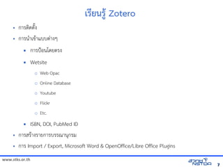 www.stks.or.th
77
เร1ยนร:+ Zotero
• การตIดต7Qง
• การนAาเข้อมูลทางอินเทอรHาแบบตBางๆ
 การปSอนโดยตรง
 Wetsite
o Web Opac
o Online Database
o Youtube
o Flickr
o Etc.
 ISBN, DOI, PubMed ID
• การสรHางรายการบรรณานกรม
• การ Import / Export, Microsoft Word  OpenOffice/Libre Office Plugins
 
