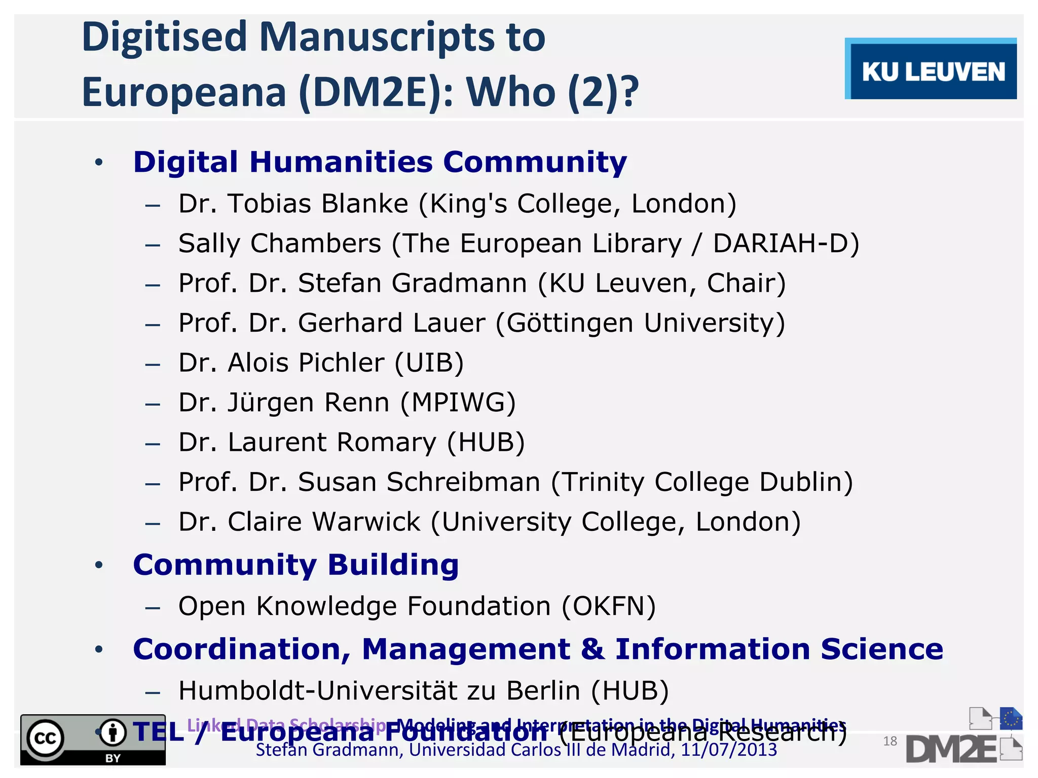 Linked Data Scholarship: Modeling and Interpretation in the Digital Humanities
Stefan Gradmann, Universidad Carlos III de Madrid, 11/07/2013
18
Digitised Manuscripts to
Europeana (DM2E): Who (2)?
• Digital Humanities Community
– Dr. Tobias Blanke (King's College, London)
– Sally Chambers (The European Library / DARIAH-D)
– Prof. Dr. Stefan Gradmann (KU Leuven, Chair)
– Prof. Dr. Gerhard Lauer (Göttingen University)
– Dr. Alois Pichler (UIB)
– Dr. Jürgen Renn (MPIWG)
– Dr. Laurent Romary (HUB)
– Prof. Dr. Susan Schreibman (Trinity College Dublin)
– Dr. Claire Warwick (University College, London)
• Community Building
– Open Knowledge Foundation (OKFN)
• Coordination, Management & Information Science
– Humboldt-Universität zu Berlin (HUB)
• TEL / Europeana Foundation (Europeana Research)
 