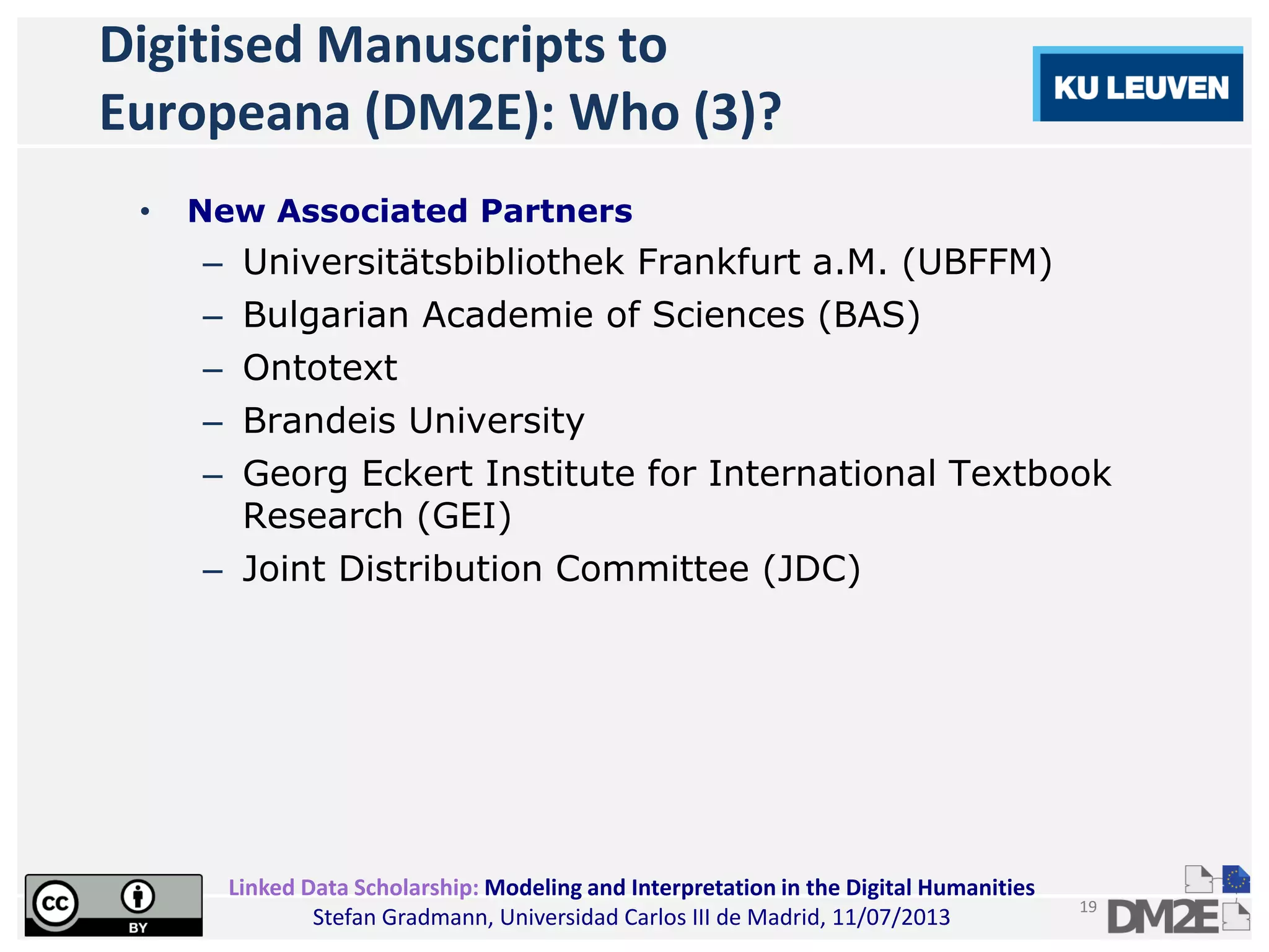 Linked Data Scholarship: Modeling and Interpretation in the Digital Humanities
Stefan Gradmann, Universidad Carlos III de Madrid, 11/07/2013
19
Digitised Manuscripts to
Europeana (DM2E): Who (3)?
• New Associated Partners
– Universitätsbibliothek Frankfurt a.M. (UBFFM)
– Bulgarian Academie of Sciences (BAS)
– Ontotext
– Brandeis University
– Georg Eckert Institute for International Textbook
Research (GEI)
– Joint Distribution Committee (JDC)
 