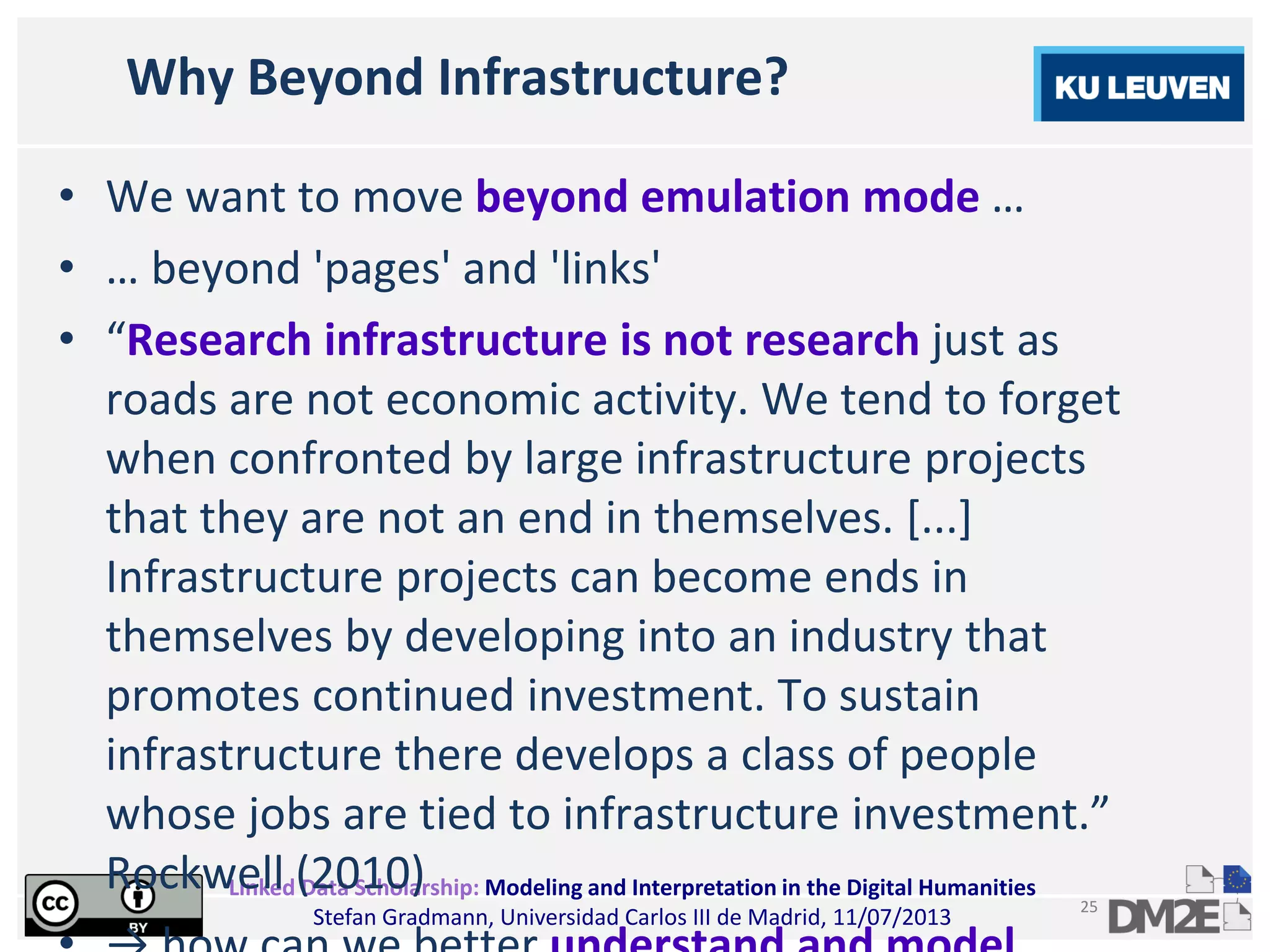 Linked Data Scholarship: Modeling and Interpretation in the Digital Humanities
Stefan Gradmann, Universidad Carlos III de Madrid, 11/07/2013
25
Why Beyond Infrastructure?
• We want to move beyond emulation mode …
• … beyond 'pages' and 'links'
• “Research infrastructure is not research just as
roads are not economic activity. We tend to forget
when confronted by large infrastructure projects
that they are not an end in themselves. [...]
Infrastructure projects can become ends in
themselves by developing into an industry that
promotes continued investment. To sustain
infrastructure there develops a class of people
whose jobs are tied to infrastructure investment.”
Rockwell (2010)
 