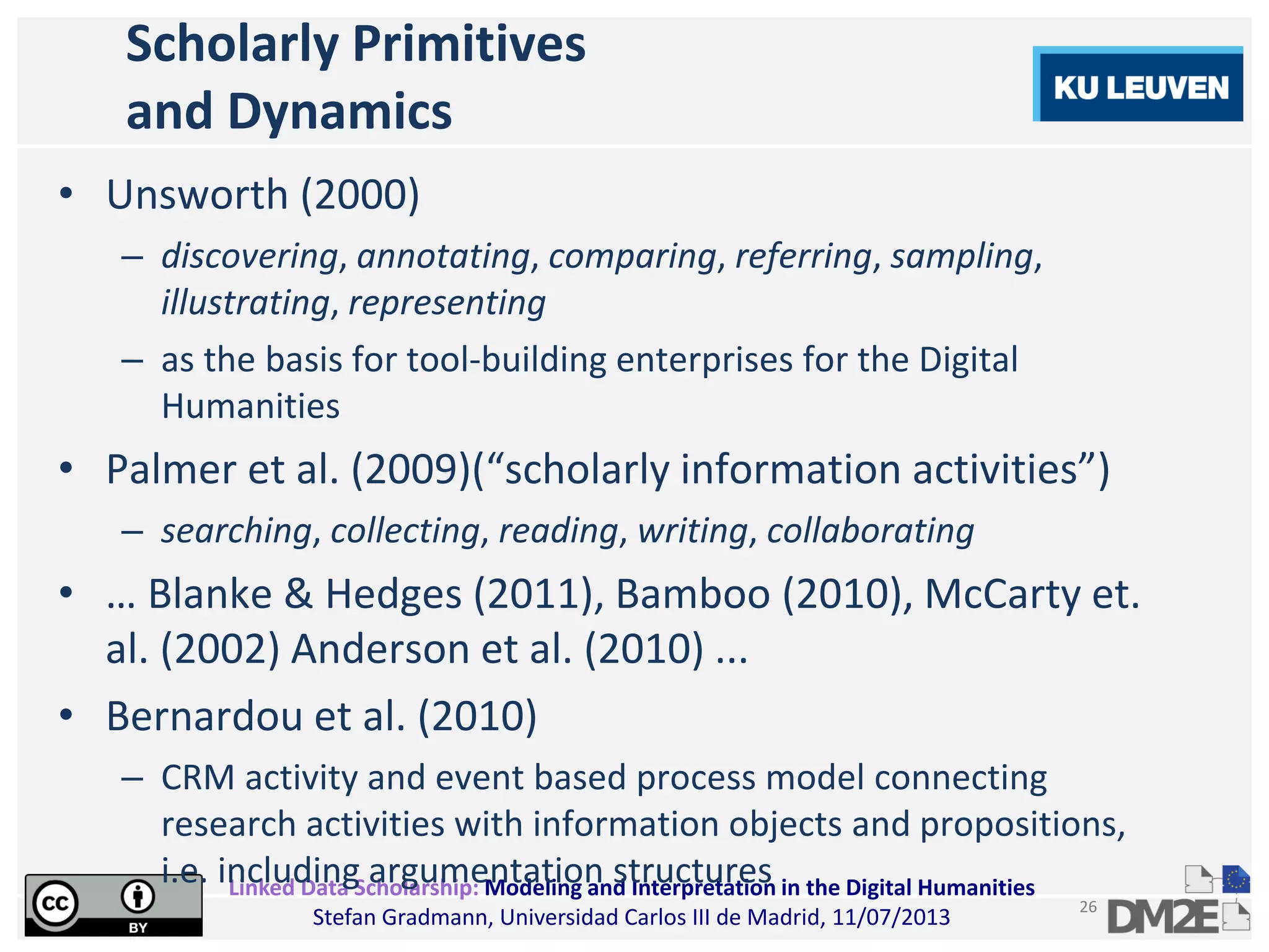 Linked Data Scholarship: Modeling and Interpretation in the Digital Humanities
Stefan Gradmann, Universidad Carlos III de Madrid, 11/07/2013
26
Scholarly Primitives
and Dynamics
• Unsworth (2000)
– discovering, annotating, comparing, referring, sampling,
illustrating, representing
– as the basis for tool-building enterprises for the Digital
Humanities
• Palmer et al. (2009)(“scholarly information activities”)
– searching, collecting, reading, writing, collaborating
• … Blanke & Hedges (2011), Bamboo (2010), McCarty et.
al. (2002) Anderson et al. (2010) ...
• Bernardou et al. (2010)
– CRM activity and event based process model connecting
research activities with information objects and propositions,
i.e. including argumentation structures
 