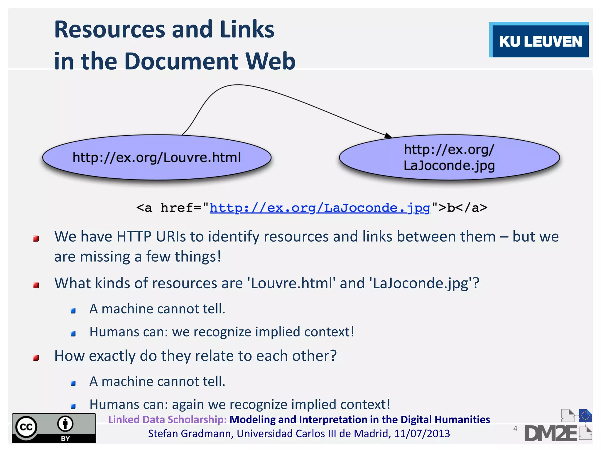 Linked Data Scholarship: Modeling and Interpretation in the Digital Humanities
Stefan Gradmann, Universidad Carlos III de Madrid, 11/07/2013
4
Resources and Links
in the Document Web
We have HTTP URIs to identify resources and links between them – but we
are missing a few things!
What kinds of resources are 'Louvre.html' and 'LaJoconde.jpg'?
A machine cannot tell.
Humans can: we recognize implied context!
How exactly do they relate to each other?
A machine cannot tell.
Humans can: again we recognize implied context!
 