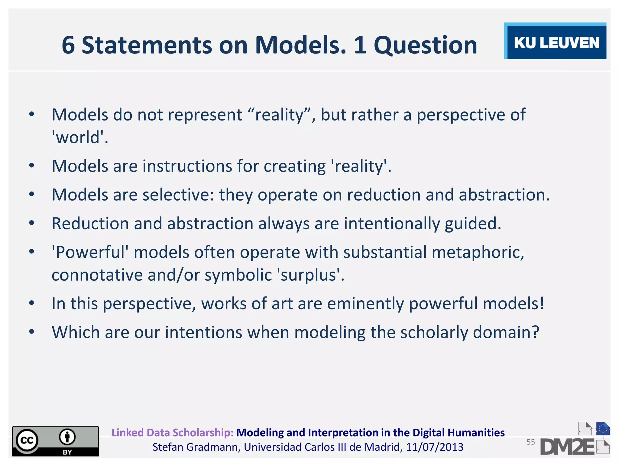 Linked Data Scholarship: Modeling and Interpretation in the Digital Humanities
Stefan Gradmann, Universidad Carlos III de Madrid, 11/07/2013
55
6 Statements on Models. 1 Question
• Models do not represent “reality”, but rather a perspective of
'world'.
• Models are instructions for creating 'reality'.
• Models are selective: they operate on reduction and abstraction.
• Reduction and abstraction always are intentionally guided.
• 'Powerful' models often operate with substantial metaphoric,
connotative and/or symbolic 'surplus'.
• In this perspective, works of art are eminently powerful models!
• Which are our intentions when modeling the scholarly domain?
 