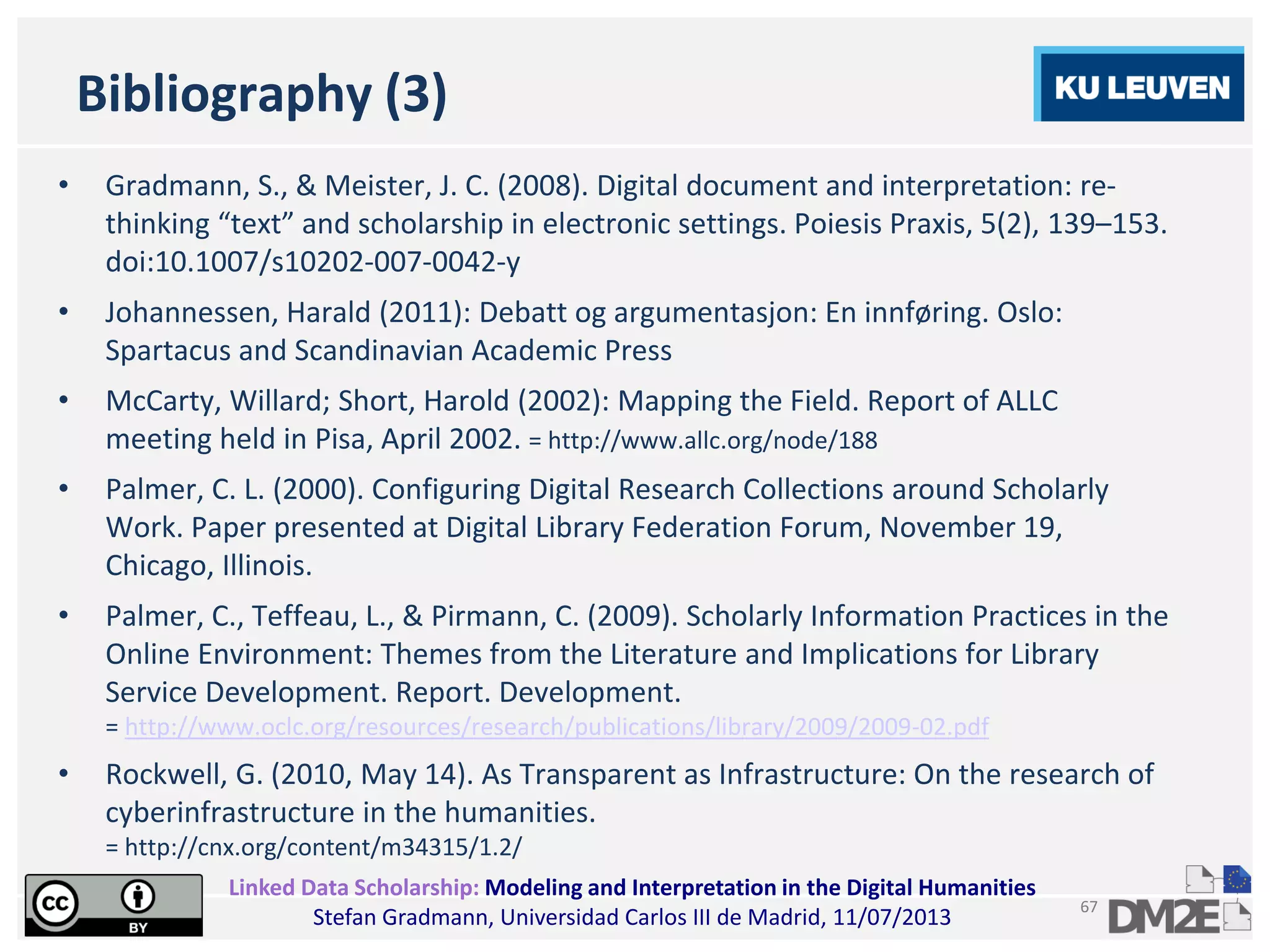 Linked Data Scholarship: Modeling and Interpretation in the Digital Humanities
Stefan Gradmann, Universidad Carlos III de Madrid, 11/07/2013
67
Bibliography (3)
• Gradmann, S., & Meister, J. C. (2008). Digital document and interpretation: re-
thinking “text” and scholarship in electronic settings. Poiesis Praxis, 5(2), 139–153.
doi:10.1007/s10202-007-0042-y
• Johannessen, Harald (2011): Debatt og argumentasjon: En innføring. Oslo:
Spartacus and Scandinavian Academic Press
• McCarty, Willard; Short, Harold (2002): Mapping the Field. Report of ALLC
meeting held in Pisa, April 2002. = http://www.allc.org/node/188
• Palmer, C. L. (2000). Configuring Digital Research Collections around Scholarly
Work. Paper presented at Digital Library Federation Forum, November 19,
Chicago, Illinois.
• Palmer, C., Teffeau, L., & Pirmann, C. (2009). Scholarly Information Practices in the
Online Environment: Themes from the Literature and Implications for Library
Service Development. Report. Development.
= http://www.oclc.org/resources/research/publications/library/2009/2009-02.pdf
• Rockwell, G. (2010, May 14). As Transparent as Infrastructure: On the research of
cyberinfrastructure in the humanities.
= http://cnx.org/content/m34315/1.2/
 