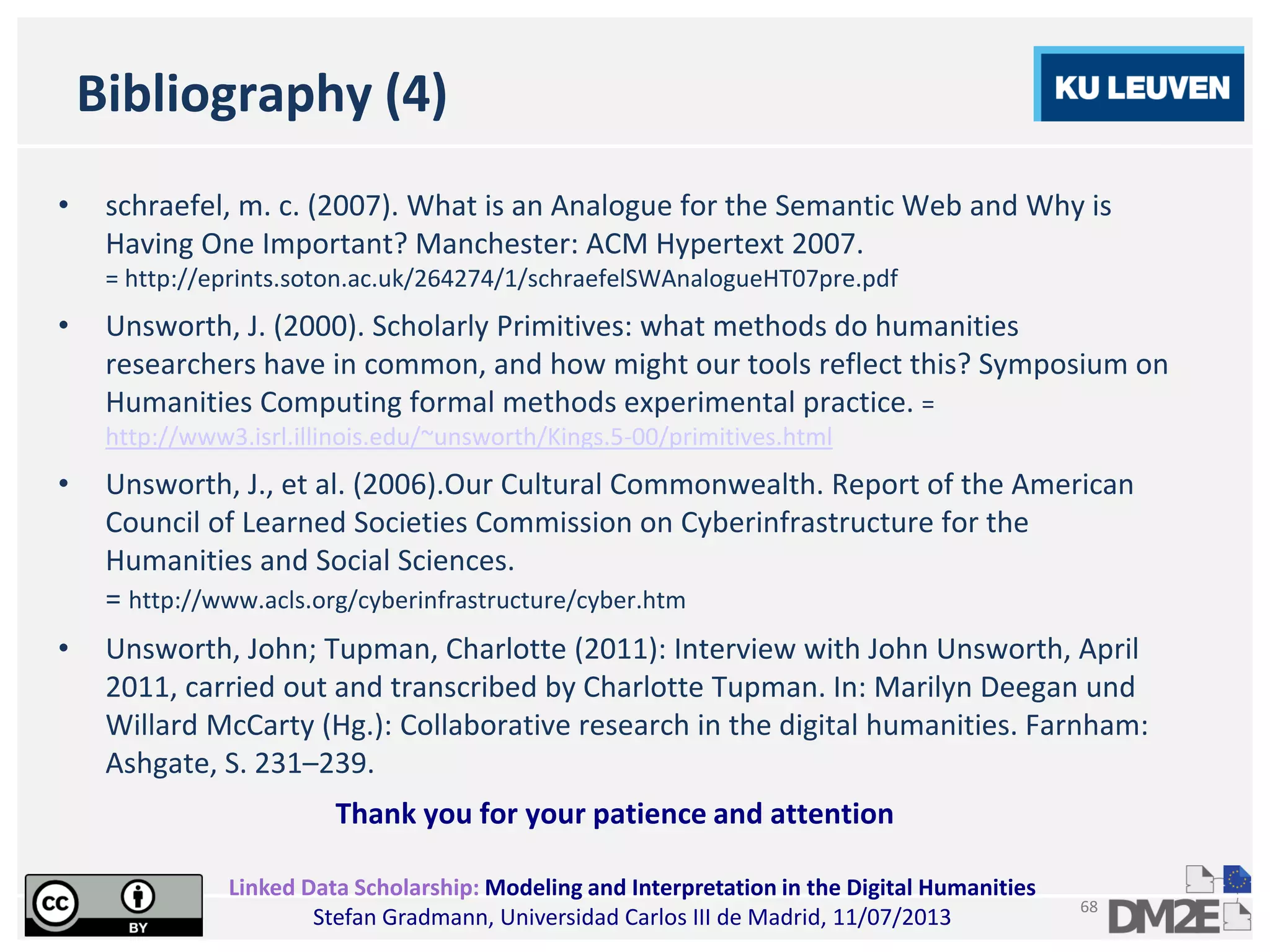 Linked Data Scholarship: Modeling and Interpretation in the Digital Humanities
Stefan Gradmann, Universidad Carlos III de Madrid, 11/07/2013
68
Bibliography (4)
• schraefel, m. c. (2007). What is an Analogue for the Semantic Web and Why is
Having One Important? Manchester: ACM Hypertext 2007.
= http://eprints.soton.ac.uk/264274/1/schraefelSWAnalogueHT07pre.pdf
• Unsworth, J. (2000). Scholarly Primitives: what methods do humanities
researchers have in common, and how might our tools reflect this? Symposium on
Humanities Computing formal methods experimental practice. =
http://www3.isrl.illinois.edu/~unsworth/Kings.5-00/primitives.html
• Unsworth, J., et al. (2006).Our Cultural Commonwealth. Report of the American
Council of Learned Societies Commission on Cyberinfrastructure for the
Humanities and Social Sciences.
= http://www.acls.org/cyberinfrastructure/cyber.htm
• Unsworth, John; Tupman, Charlotte (2011): Interview with John Unsworth, April
2011, carried out and transcribed by Charlotte Tupman. In: Marilyn Deegan und
Willard McCarty (Hg.): Collaborative research in the digital humanities. Farnham:
Ashgate, S. 231–239.
Thank you for your patience and attention
 