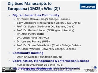Linked Data Scholarship: Modeling and Interpretation in the Digital Humanities
Stefan Gradmann, Universidad Carlos III de Madrid, 11/07/2013
18
Digitised Manuscripts to
Europeana (DM2E): Who (2)?
• Digital Humanities Community
– Dr. Tobias Blanke (King's College, London)
– Sally Chambers (The European Library / DARIAH-D)
– Prof. Dr. Stefan Gradmann (KU Leuven, Chair)
– Prof. Dr. Gerhard Lauer (Göttingen University)
– Dr. Alois Pichler (UIB)
– Dr. Jürgen Renn (MPIWG)
– Dr. Laurent Romary (HUB)
– Prof. Dr. Susan Schreibman (Trinity College Dublin)
– Dr. Claire Warwick (University College, London)
• Community Building
– Open Knowledge Foundation (OKFN)
• Coordination, Management & Information Science
– Humboldt-Universität zu Berlin (HUB)
• TEL / Europeana Foundation (Europeana Research)
 