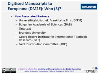 Linked Data Scholarship: Modeling and Interpretation in the Digital Humanities
Stefan Gradmann, Universidad Carlos III de Madrid, 11/07/2013
19
Digitised Manuscripts to
Europeana (DM2E): Who (3)?
• New Associated Partners
– Universitätsbibliothek Frankfurt a.M. (UBFFM)
– Bulgarian Academie of Sciences (BAS)
– Ontotext
– Brandeis University
– Georg Eckert Institute for International Textbook
Research (GEI)
– Joint Distribution Committee (JDC)
 