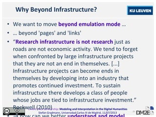 Linked Data Scholarship: Modeling and Interpretation in the Digital Humanities
Stefan Gradmann, Universidad Carlos III de Madrid, 11/07/2013
25
Why Beyond Infrastructure?
• We want to move beyond emulation mode …
• … beyond 'pages' and 'links'
• “Research infrastructure is not research just as
roads are not economic activity. We tend to forget
when confronted by large infrastructure projects
that they are not an end in themselves. [...]
Infrastructure projects can become ends in
themselves by developing into an industry that
promotes continued investment. To sustain
infrastructure there develops a class of people
whose jobs are tied to infrastructure investment.”
Rockwell (2010)
 