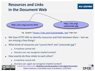 Linked Data Scholarship: Modeling and Interpretation in the Digital Humanities
Stefan Gradmann, Universidad Carlos III de Madrid, 11/07/2013
4
Resources and Links
in the Document Web
We have HTTP URIs to identify resources and links between them – but we
are missing a few things!
What kinds of resources are 'Louvre.html' and 'LaJoconde.jpg'?
A machine cannot tell.
Humans can: we recognize implied context!
How exactly do they relate to each other?
A machine cannot tell.
Humans can: again we recognize implied context!
 