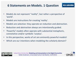 Linked Data Scholarship: Modeling and Interpretation in the Digital Humanities
Stefan Gradmann, Universidad Carlos III de Madrid, 11/07/2013
55
6 Statements on Models. 1 Question
• Models do not represent “reality”, but rather a perspective of
'world'.
• Models are instructions for creating 'reality'.
• Models are selective: they operate on reduction and abstraction.
• Reduction and abstraction always are intentionally guided.
• 'Powerful' models often operate with substantial metaphoric,
connotative and/or symbolic 'surplus'.
• In this perspective, works of art are eminently powerful models!
• Which are our intentions when modeling the scholarly domain?
 