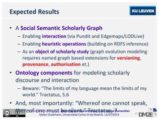 Linked Data Scholarship: Modeling and Interpretation in the Digital Humanities
Stefan Gradmann, Universidad Carlos III de Madrid, 11/07/2013
64
Expected Results
• A Social Semantic Scholarly Graph
– Enabling interaction (via Pundit and Edgemaps/LODLive)
– Enabling heuristic operations (building on RDFS inference)
– As an object of scholarly study (graph evolution modeling
requires named graph based extensions for versioning,
provenance, authorisation et.)
• Ontology components for modeling scholarly
discourse and interaction
– Beware: “The limits of my language mean the limits of my
world.” Tractatus, 5.6
• And, most importantly: “Whereof one cannot speak,
thereof one must be silent.” Tractatus, 7
 