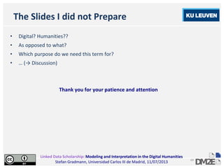 Linked Data Scholarship: Modeling and Interpretation in the Digital Humanities
Stefan Gradmann, Universidad Carlos III de Madrid, 11/07/2013
69
The Slides I did not Prepare
• Digital? Humanities??
• As opposed to what?
• Which purpose do we need this term for?
• … (→ Discussion)
Thank you for your patience and attention
 