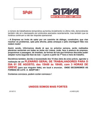 o número de trabalhadores temporários aumentou brutalmente no último mês, demonstrando
também não só o desrespeito por protocolos assinados recentemente, mas também que os
horários continuam a não dar resposta operacional.
- A Empresa ao invés de optar por um caminho de diálogo, construtivo, que vise
resolver os problemas, opta pela afronta, pelas ameaças e pela chantagem! Não nos
metem medo!
Assim sendo, informamos desde já que na próxima semana, serão realizados
plenários sectoriais em todas as áreas em Lisboa, onde, face à postura da empresa,
proporemos a passagem, de imediato, às formas de luta que tínhamos discutido poder
adoptar numa segunda fase da luta – a greve a partir da 7ª hora e meia de trabalho.
Decidimos também, devido à necessidade dos 10 dias úteis de aviso prévio, agendar a
realização de um PLENÁRIO GERAL DE TRABALHADORES PARA O
DIA 01 DE AGOSTO, das 15h00 às 18h00, com 3 HORAS DE
GREVE (para que ninguém falte), em local a anunciar, ONDE DECIDIREMOS AS
FORMAS DE LUTA A ADOPTAR !
Contamos convosco, podem contar connosco !
UNIDOS SOMOS MAIS FORTES
20130712 A DIRECÇÃO
 