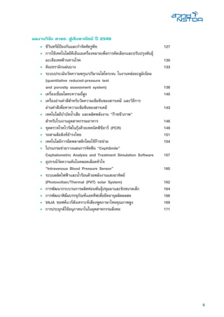 9
ผลงานวิจัย สวทช. สู่เชิงพาณิชย์ ปี 2549
• 	ชีวินทรีย์ป้องกันและกำจัดศัตรูพืช 	 127
• 	การใช้เทคโนโลยีดีเอ็นเอเครื่องหมายเพื่อการคัดเลือกและปรับปรุงพันธุ์
มะเขือเทศต้านทานโรค	 130
• 	ดินเซรามิกแผ่นบาง	 133
• 	ระบบประเมินวัดความพรุน/ปริมาณไฮโดรเจน ในงานหล่ออะลูมิเนียม
(quantitative reduced-pressure test
and porosity assessment system)	 136
•	 เครื่องเชื่อมโลหะความถี่สูง	 140
• 	เครื่องอ่านค่าสีสำหรับวัดความเข้มข้นของสารเคมี และวิธีการ
อ่านค่าสีเพื่อหาความเข้มข้นของสารเคมี	 143
• 	เทคโนโลยีบำบัดน้ำเสีย และผลิตพลังงาน “ก๊าซชีวภาพ”
สำหรับโรงงานอุตสาหกรรมอาหาร	 146
• 	ชุดตรวจโรคไวรัสในกุ้งด้วยเทคนิคพีซีอาร์ (PCR)	 149
• 	รถสามล้อสิงห์ธำรงไทย	 151
• 	เทคโนโลยีการฉีดพลาสติกโดยใช้ก๊าซช่วย	 154
• 	โปรแกรมช่วยวางแผนการจัดฟัน “CephSmile”
Cephalometric Analysis and Treatment Simulation Software	 157
• 	อุปกรณ์วัดความดันในหลอดเลือดหัวใจ
“Intravenous Blood Pressure Sensor”	 160
• 	ระบบผลิตไฟฟ้าและน้ำร้อนด้วยพลังงานแสงอาทิตย์
(Photovoltaic/Thermal (PVT) solar System)	 162
• 	การพัฒนากระบวนการผลิตท่อนพันธุ์ปทุมมาและขิงขนาดเล็ก	 164
• 	การพัฒนาฟิล์มบรรจุภัณฑ์แอคทีฟเพื่อยืดอายุผลิตผลสด	 166
• 	VAJA ซอฟต์แวร์สังเคราะห์เสียงพูดภาษาไทยคุณภาพสูง	 169
• 	การประยุกต์ใช้อนุภาคนาโนในอุตสาหกรรมสิ่งทอ	 171
 