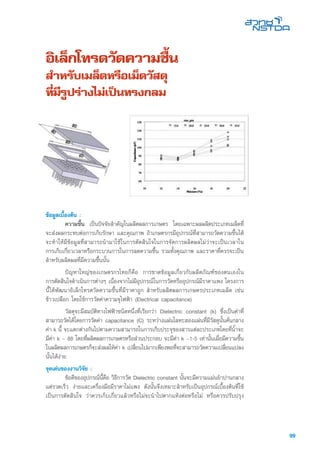 99
อิเล็กโทรดวัดความชื้น
สำหรับเมล็ดหรือเม็ดวัสดุ
ที่มีรูปร่างไม่เป็นทรงกลม
ข้อมูลเบื้องต้น :
	 ความชื้น เป็นปัจจัยสำคัญในผลิตผลการเกษตร โดยเฉพาะผลผลิตประเภทเมล็ดที่
จะส่งผลกระทบต่อการเก็บรักษา และคุณภาพ ถ้าเกษตรกรมีอุปกรณ์ที่สามารถวัดความชื้นได้
จะทำให้มีข้อมูลที่สามารถนำมาใช้ในการตัดสินใจในการจัดการผลิตผลไม่ว่าจะเป็นเวลาใน
การเก็บเกี่ยวเวลาหรือกระบวนการในการลดความชื้น รวมทั้งคุณภาพ และราคาที่ควรจะเป็น
สำหรับผลิตผลที่มีความชื้นนั้น
	 ปัญหาใหญ่ของเกษตรกรไทยก็คือ การขาดข้อมูลเกี่ยวกับผลิตภัณฑ์ของตนเองใน
การตัดสินใจดำเนินการต่างๆ เนื่องจากไม่มีอุปกรณ์ในการวัดหรืออุปกรณ์มีราคาแพง โครงการ
นี้ได้พัฒนาอิเล็กโทรดวัดความชื้นที่มีราคาถูก สำหรับผลิตผลการเกษตรประเภทเมล็ด เช่น
ข้าวเปลือก โดยใช้การวัดค่าความจุไฟฟ้า (Electrical capacitance)
	 วัสดุจะมีสมบัติทางไฟฟ้าชนิดหนึ่งที่เรียกว่า Dielectric constant (k) ซึ่งเป็นค่าที่
สามารถวัดได้โดยการวัดค่า capacitance (C) ระหว่างแผ่นโลหะสองแผ่นที่มีวัสดุนั้นคั่นกลาง
ค่า k นี้ จะแตกต่างกันไปตามความสามารถในการเก็บประจุของสารแต่ละประเภทโดยที่น้ำจะ
มีค่า k ~ 88 โดยที่ผลิตผลการเกษตรหรือส่วนประกอบ จะมีค่า k ~1-5 เท่านั้นเมื่อมีความชื้น
ในผลิตผลการเกษตรก็จะส่งผลให้ค่า k เปลี่ยนไปมากเพียงพอที่จะสามารถวัดความเปลี่ยนแปลง
นั้นได้ง่าย
จุดเด่นของงานวิจัย :
	 ข้อดีของอุปกรณ์นี้คือ วิธีการวัด Dielectric constant นั้นจะมีความแม่นยำปานกลาง
แต่รวดเร็ว ง่ายและเครื่องมือมีราคาไม่แพง ดังนั้นจึงเหมาะสำหรับเป็นอุปกรณ์เบื้องต้นที่ใช้
เป็นการตัดสินใจ ว่าควรเก็บเกี่ยวแล้วหรือไม่จะนำไปตากแห้งต่อหรือไม่ หรือควรปรับปรุง
 
