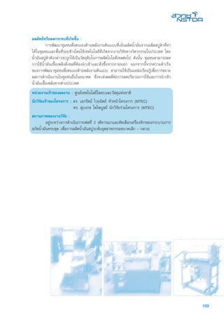 103
ผลลัพธ์หรือผลกระทบที่เกิดขึ้น :
	 การพัฒนาชุมชนพึ่งตนเองด้านพลังงานต้นแบบที่เน้นผลิตน้ำมันจากเมล็ดสบู่ดำที่หา
ได้ในชุมชนและพื้นที่รอบข้างโดยใช้เทคโนโลยีที่เกิดจากงานวิจัยทางวิศวกรรมในประเทศ โดย
น้ำมันสบู่ดำดังกล่าวจะถูกใช้เป็นวัตถุดิบในการผลิตไบโอดีเซลต่อไป ดังนั้น ชุมชนสามารถลด
การใช้น้ำมันเชื้อเพลิงดีเซลที่ต้องนำเข้าและสั่งซื้อจากภายนอก นอกจากนี้จากความสำเร็จ
ของการพัฒนาชุมชนพึ่งตนเองด้านพลังงานต้นแบบ สามารถใช้เป็นแหล่งเรียนรู้เพื่อการขยาย
ผลการดำเนินงานในชุมชนอื่นในอนาคต ซึ่งจะส่งผลดีต่อการลดปริมาณการใช้และการนำเข้า
น้ำมันเชื้อเพลิงจากต่างประเทศ
หน่วยงานเจ้าของผลงาน : ศูนย์เทคโนโลยีโลหะและวัสดุแห่งชาติ
นักวิจัยเจ้าของโครงการ : ดร. เอกรัตน์ ไวยนิตย์ หัวหน้าโครงการ (MTEC)
	 ดร. สุบงกช โตไพบูลย์ นักวิจัยร่วมโครงการ (MTEC)
สถานภาพของงานวิจัย :
	 อยู่ระหว่างการดำเนินการเฟสที่ 2 (พิจารณาและคัดเลือกเครื่องจักรของกระบวนการ
สกัดน้ำมันครบชุด เพื่อการผลิตน้ำมันสบู่ระดับอุตสาหกรรมขนาดเล็ก - กลาง)
 