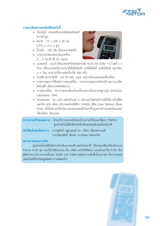 105
รายละเอียดทางเทคนิคมีดังต่อไปนี้ :
• 	เซนเซอร์ : เซนเซอร์แบบเซมิคอนดักเตอร์
ความไวสูง
• 	ขนาด : 73 x 205 x 35 มม.
(กว้าง x ยาว x สูง)
• 	น้ำหนัก : 180 กรัม (ไม่รวมแบตเตอรี)
• 	ระยะเวลาตอบสนองของเครื่อง :
2 - 5 วินาที (ที่ 50 mg%)
• 	แบตเตอรี : แนะนำใช้แบตเตอรีชนิดอัลคาไลน์ ขนาด AA (LR6) 1.5 โวลท์ x 4
ก้อน หรือแบตเตอรีแบบประจุได้ชนิดนิเคิล เมทัลไฮไดล์ เมทัลไฮไดล์ (NI-MH)
x 4 ก้อน สามารถใช้งานต่อเนื่องได้ 600 ครั้ง
• 	ช่วงที่สามารถวัดได้ : 0.0 ถึง 400 mg% ของระดับแอลกอฮอล์ในเลือด
•	 การควบคุมการใช้พลังงานของเครื่อง : ระบบควบคุมแรงดันคงที่ และระบบปิด
อัตโนมัติ เพื่อประหยัดพลังงาน
•	 การสอบเทียบ : ทำการสอบเทียบกับเครื่องสอบเทียบมาตรฐานรุ่น 34C/Guth
Laboratory, USA
• 	จอแสดงผล : จอ LCD แสดงตัวเลข 3 หลักและไฟส่องสว่างเมื่อใช้งานในที่มืด
และไฟ LED เตือน ประกอบด้วยสีเขียว (PASS) สีส้ม (Low Battery) สีแดง
(Fail) เมื่อไม่ผ่านหรือปริมาณแอลกอฮอล์เกินค่าที่กฏหมายกำหนดพร้อมเปล่ง
เสียงเตือน (Buzzer)
หน่วยงานเจ้าของผลงาน : ฝ่ายบริหารและสนับสนุนโปรแกรมวิจัยและพัฒนา PMO-S
	 ศูนย์เทคโนโลยีอิเล็กทรอนิกส์และคอมพิวเตอร์แห่งชาติ
นักวิจัยเจ้าของโครงการ :	นายสุทัศน์ ปฐมนุพงศ์ ดร. อดิสร เตือนตรานนท์
	 นายวัฒณสิทธิ์ พิมเพา นายนิคม พรมกะจิน
สถานภาพของงานวิจัย :
	 ศูนย์เทคโนโลยีอิเล็กทรอนิกส์และคอมพิวเตอร์แห่งชาติ ได้ลงทุนผลิตเครื่องต้นแบบ
จำนวน 4,200 ชุด และให้บริษัทเอกชน คือ บริษัท สหวิทย์ซัพลาย แอนด์เซอร์วิส จำกัด เป็น
ผู้จัดจำหน่ายในราคาเครื่องละ 8,000 บาท ถ้ามีความต้องการเพิ่มขึ้นในอนาคต ก็จะถ่ายทอด
เทคโนโลยีให้บริษัทผู้ผลิตทำการผลิตต่อไป
 