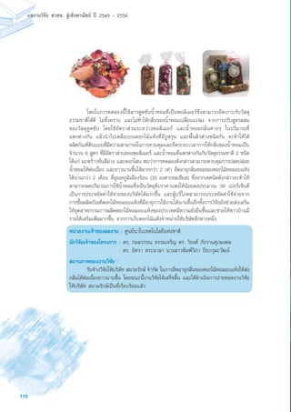 110
ผลงานวิจัย สวทช. สูเชิงพาณิชย ป 2549 - 2556
	 โดยในการทดลองนี้ใช้สารดูดซับน้ำหอมที่เป็นพอลิเมอร์ซึ่งสามารถยึดเกาะกับวัสดุ
ธรรมชาติได้ดี ไม่ทิ้งคราบ และไม่ทำให้กลิ่นของน้ำหอมเปลี่ยนแปลง จากการปรับสูตรผสม
ของวัสดุดูดซับ โดยใช้อัตราส่วนระหว่างพอลิเมอร์ และน้ำหอมกลิ่นต่างๆ ในปริมาณที่
แตกต่างกัน แล้วนำไปเคลือบบนดอกไม้แห้งที่มีรูพรุน และพื้นผิวต่างชนิดกัน จะทำให้ได้
ผลิตภัณฑ์ต้นแบบที่มีความสามารถในการควบคุมและยืดระยะเวลาการให้กลิ่นของน้ำหอมเป็น
จำนวน 6 สูตร ที่มีอัตราส่วนของพอลิเมอร์ และน้ำหอมที่แตกต่างกันกับวัสดุธรรมชาติ 2 ชนิด
ได้แก่ มะพร้าวหั่นสีม่วง และดอกโสน พบว่าการทดลองดังกล่าวสามารถควบคุมการปลดปล่อย
น้ำหอมให้ต่อเนื่อง และยาวนานขึ้นได้มากกว่า 2 เท่า ยืดอายุกลิ่นหอมของดอกไม้หอมอบแห้ง
ได้นานกว่า 2 เดือน ที่อุณหภูมิเมืองร้อน (30 องศาเซลเซียส) ซึ่งจากเทคนิคดังกล่าวจะทำให้
สามารถลดปริมาณการใช้น้ำหอมซึ่งเป็นวัตถุดิบราคาแพงให้น้อยลงประมาณ 30 เปอร์เซ็นต์
เป็นการประหยัดค่าใช้จ่ายของบริษัทได้มากขึ้น และผู้บริโภคสามารถประหยัดค่าใช้จ่ายจาก
การซื้อผลิตภัณฑ์ดอกไม้หอมอบแห้งที่มีอายุการใช้งานได้นานขึ้นอีกทั้งการวิจัยยังช่วยส่งเสริม
ให้อุตสาหกรรมการผลิตดอกไม้หอมอบแห้งของประเทศมีความยั่งยืนขึ้นและช่วยให้ชาวบ้านมี
รายได้เสริมเพิ่มมากขึ้น จากการเก็บดอกไม้แห้งจำหน่ายให้บริษัทอีกทางหนึ่ง
หน่วยงานเจ้าของผลงาน : ศูนย์นาโนเทคโนโลยีแห่งชาติ
นักวิจัยเจ้าของโครงการ :	ดร. กมลวรรณ ธรรมเจริญ ดร. วิยงค์ กังวานศุภมงคล
	 ดร. อิศรา สระมาลา นางสาวพิมพ์วิภา ปิยะกุละวัฒน์
สถานภาพของงานวิจัย :
	 รับจ้างวิจัยให้บริษัท สยามรักษ์ จำกัด ในการยืดอายุกลิ่นของดอกไม้หอมอบแห้งให้ส่ง
กลิ่นได้ต่อเนื่องยาวนานขึ้น โดยขณะนี้งานวิจัยได้เสร็จสิ้น และได้ดำเนินการถ่ายทอดงานวิจัย
ให้บริษัท สยามรักษ์เป็นที่เรียบร้อยแล้ว
 