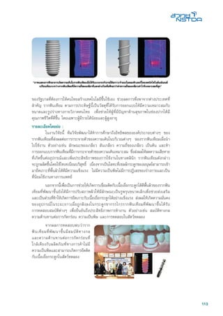 113
ของรัฐบาลที่ต้องการให้คนไทยสร้างเทคโนโลยีขึ้นใช้เอง ช่วยลดการพึ่งพาจากต่างประเทศที่
สำคัญ รากฟันเทียม ตามการประดิษฐ์นี้เป็นวัสดุที่ได้รับการออกแบบให้มีความเหมาะสมกับ
ขนาดและรูปร่างทางกายวิภาคคนไทย เพื่อช่วยให้ผู้ที่มีปัญหาด้านสุขภาพในช่องปากได้มี
คุณภาพชีวิตที่ดีขึ้น โดยเฉพาะผู้มีรายได้น้อยและผู้สูงอายุ
รายละเอียดโดยย่อ :
	 ในงานวิจัยนี้ ทีมวิจัยพัฒนาได้ทำการศึกษาถึงอิทธิพลขององค์ประกอบต่างๆ ของ
รากฟันเทียมที่ส่งผลต่อการกระจายตัวของความเค้นในบริเวณต่างๆ ของรากฟันเทียมเมื่อนำ
ไปใช้งาน ตัวอย่างเช่น ลักษณะของเกลียว สันเกลียว ความถี่ของเกลียว เป็นต้น และทำ
การออกแบบรากฟันเทียมที่มีการกระจายตัวของความเค้นเหมาะสม ซึ่งส่งผลให้ลดความเสียหาย
ที่เกิดขึ้นต่ออุปกรณ์และเพิ่มประสิทธิภาพของการใช้งานในทางคลินิก รากฟันเทียมดังกล่าว
จะถูกผลิตขึ้นโดยใช้ไทเทเนียมบริสุทธิ์ เนื่องจากเป็นโลหะที่เซลล์กระดูกของมนุษย์สามารถเข้า
มายึดเกาะที่พื้นผิวได้ดีมีความแข็งแรง ไม่มีความเป็นพิษไม่มีการปฏิเสธของร่างกายและเป็น
ที่นิยมใช้งานทางการแพทย์
	 นอกจากนี้เพื่อเป็นการช่วยให้เกิดการเชื่อมติดกับเนื้อเยื่อกระดูกได้ดีพื้นผิวของรากฟัน
เทียมที่พัฒนาขึ้นยังได้มีการปรับสภาพผิวให้มีลักษณะเป็นรูพรุนขนาดเล็กเพื่อช่วยส่งเสริม
และเป็นส่วนที่ทำให้เกิดการยึดเกาะกับเนื้อเยื่อกระดูกได้อย่างแข็งแรง ส่งผลให้เกิดความมั่นคง
ของอุปกรณ์ในระยะยาวเมื่อถูกฝังลงในกระดูกขากรรไกรรากฟันเทียมที่พัฒนาขึ้นได้รับ
การทดสอบสมบัติต่างๆ เพื่อยืนยันถึงประสิทธิภาพการทำงาน ตัวอย่างเช่น สมบัติทางกล
ความต้านทานต่อการกัดกร่อน ความเป็นพิษ และการทดสอบในสัตว์ทดลอง
	 จากผลการทดสอบพบว่าราก
ฟันเทียมที่พัฒนาขึ้นมีสมบัติทางกล
และความต้านทานต่อการกัดกร่อนที่
ใกล้เคียงกับผลิตภัณฑ์ทางการค้าไม่มี
ความเป็นพิษและสามารถเกิดการยึดติด
กับเนื้อเยื่อกระดูกในสัตว์ทดลอง
 