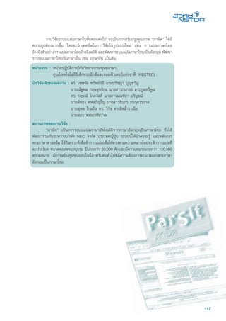 117
	 งานวิจัยระบบแปลภาษาในขั้นตอนต่อไป จะเป็นการปรับปรุงคุณภาพ “ภาษิต” ให้มี
ความถูกต้องมากขึ้น โดยจะนำเทคนิคในการวิจัยในรูปแบบใหม่ เช่น การแปลภาษาโดย
อ้างอิงตัวอย่างการแปลภาษาโดยอ้างอิงสถิติ และพัฒนาระบบแปลภาษาไทยเป็นอังกฤษ พัฒนา
ระบบแปลภาษาไทยกับภาษาอื่น เช่น ภาษาจีน เป็นต้น
หน่วยงาน :	หน่วยปฎิบัติการวิจัยวิทยาการมนุษยภาษา
	 ศูนย์เทคโนโลยีอิเล็กทรอนิกส์และคอมพิวเตอร์แห่งชาติ (NECTEC)
นักวิจัยเจ้าของผลงาน :	ดร. เทพชัย ทรัพย์นิธิ นายปรัชญา บุญขวัญ
	 นายณัฐพล กฤษสุทธิกุล นางสาวกนกอร ตระกูลทวีคูณ
	 ดร. กฤษณ์ โกสวัสด์ิ นางสาวมณฑิกา บริบูรณ์
	 นายสิทธา พหลภิญโญ นางสาวธิปภร ธนกุลวรภาส
	 นายสุพล ไกลถิ่น ดร. วิรัช ศรเลิศล้ำวาณิช
	 นายสภา จรรยาชัชวาล
สถานภาพของงานวิจัย :
	 “ภาษิต” เป็นการระบบแปลภาษาอัตโนมัติจากภาษาอังกฤษเป็นภาษาไทย ซึ่งได้
พัฒนาร่วมกันระหว่างบริษัท NEC จำกัด ประเทศญี่ปุ่น ระบบนี้ได้นำความรู้ และหลักการ
ทางภาษาศาสตร์มาใช้วิเคราะห์เพื่อทำการแปลเพื่อให้ตรงตามความหมายโดยจะทำการแปลที
ละประโยค ขนาดของพจนานุกรม มีมากกว่า 60,000 คำและมีความหมายมากกว่า 120,000
ความหมาย มีการสร้างชุมชนออนไลน์สำหรับคนทั่วไปที่มีความต้องการจะแปลเอกสารภาษา
อังกฤษเป็นภาษาไทย
 
