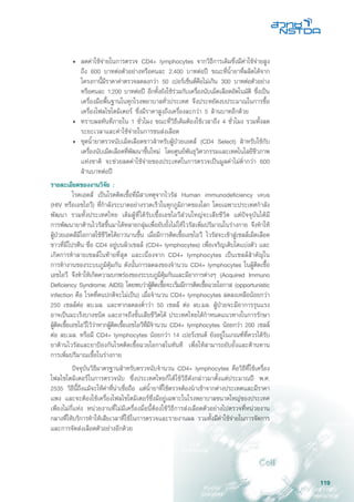 119
•	 ลดค่าใช้จ่ายในการตรวจ CD4+ lymphocytes จากวิธีการเดิมซึ่งมีค่าใช้จ่ายสูง
ถึง 600 บาทต่อตัวอย่างหรือคนละ 2,400 บาทต่อปี ขณะที่น้ำยาที่ผลิตได้จาก
โครงกานี้มีราคาค่าตรวจลดลงกว่า 50 เปอร์เซ็นต์คือไม่เกิน 300 บาทต่อตัวอย่าง
หรือคนละ 1,200 บาทต่อปี อีกทั้งยังใช้ร่วมกับเครื่องนับเม็ดเลือดอัตโนมัติ ซึ่งเป็น
เครื่องมือพื้นฐานในทุกโรงพยาบาลทั่วประเทศ จึงประหยัดงบประมาณในการซื้อ
เครื่องโฟลไซโตมิเตอร์ ซึ่งมีราคาสูงถึงเครื่องละกว่า 5 ล้านบาทอีกด้วย
•	 ทราบผลทันทีภายใน 1 ชั่วโมง ขณะที่วิธีเดิมต้องใช้เวลาถึง 4 ชั่วโมง รวมทั้งลด
ระยะเวลาและค่าใช้จ่ายในการขนส่งเลือด
•	 ชุดน้ำยาตรวจนับเม็ดเลือดขาวสำหรับผู้ป่วยเอดส์ (CD4 Select) สำหรับใช้กับ
เครื่องนับเม็ดเลือดที่พัฒนาขึ้นใหม่ โดยศูนย์พันธุวิศวกรรมและเทคโนโลยีชีวภาพ
แห่งชาติ จะช่วยลดค่าใช้จ่ายของประเทศในการตรวจเป็นมูลค่าไม่ต่ำกว่า 600
ล้านบาทต่อปี
รายละเอียดของงานวิจัย :
	 โรคเอดส์ เป็นโรคติดเชื้อที่มีสาเหตุจากไวรัส Human immunodeficiency virus
(HIV หรือเอชไอวี) ที่กำลังระบาดอย่างรวดเร็วในทุกภูมิภาคของโลก โดยเฉพาะประเทศกำลัง
พัฒนา รวมทั้งประเทศไทย เดิมผู้ที่ได้รับเชื้อเอชไอวีส่วนใหญ่จะเสียชีวิต แต่ปัจจุบันได้มี
การพัฒนายาต้านไวรัสขึ้นมาได้หลายกลุ่มเพื่อยับยั้งไม่ให้ไวรัสเพิ่มปริมาณในร่างกาย จึงทำให้
ผู้ป่วยเอดส์มีโอกาสใช้ชีวิตได้ยาวนานขึ้น เมื่อมีการติดเชื้อเอชไอวี ไวรัสจะเข้าสู่เซลล์เม็ดเลือด
ขาวที่มีโปรตีน ชื่อ CD4 อยู่บนผิวเซลล์ (CD4+ lymphocytes) เพื่อเจริญเติบโตแบ่งตัว และ
เกิดการทำลายเซลล์ในท้ายที่สุด และเนื่องจาก CD4+ lymphocytes เป็นเซลล์สำคัญใน
การทำงานของระบบภูมิคุ้มกัน ดังนั้นการลดลงของจำนวน CD4+ lymphocytes ในผู้ติดเชื้อ
เอชไอวี จึงทำให้เกิดความบกพร่องของระบบภูมิคุ้มกันและมีอาการต่างๆ (Acquired Immuno
Deficiency Syndrome; AIDS) โดยพบว่าผู้ติดเชื้อจะเริ่มมีการติดเชื้อฉวยโอกาส (opportunistic
infection คือ โรคที่คนปกติจะไม่เป็น) เมื่อจำนวน CD4+ lymphocytes ลดลงเหลือน้อยกว่า
250 เซลล์ต่อ ลบ.มล. และหากลดลงต่ำว่า 50 เซลล์ ต่อ ลบ.มล. ผู้ป่วยจะมีอาการรุนแรง
อาจเป็นมะเร็งบางชนิด และอาจถึงขั้นเสียชีวิตได้ ประเทศไทยได้กำหนดแนวทางในการรักษา
ผู้ติดเชื้อเอชไอวีไว้ว่าหากผู้ติดเชื้อเอชไอวีที่มีจำนวน CD4+ lymphocytes น้อยกว่า 200 เซลล์
ต่อ ลบ.มล. หรือมี CD4+ lymphocytes น้อยกว่า 14 เปอร์เซนต์ ยังอยู่ในเกณฑ์ที่ควรได้รับ
ยาต้านไวรัสและยาป้องกันโรคติดเชื้อฉวยโอกาสในทันที เพื่อให้สามารถยับยั้งและต้านทาน
การเพิ่มปริมาณเชื้อในร่างกาย
	 ปัจจุบันวิธีมาตรฐานสำหรับตรวจนับจำนวน CD4+ lymphocytes คือวิธีที่ใช้เครื่อง
โฟลไซโตมิเตอร์ในการตรวจนับ ซึ่งประเทศไทยก็ได้ใช้วิธีดังกล่าวมาตั้งแต่ประมาณปี พ.ศ.
2535 วิธีนี้ถึงแม้จะให้ค่าที่น่าเชื่อถือ แต่น้ำยาที่ใช้ตรวจต้องนำเข้าจากต่างประเทศและมีราคา
แพง และจะต้องใช้เครื่องโฟลไซโตมิเตอร์ซึ่งมีอยู่เฉพาะในโรงพยาบาลขนาดใหญ่ของประเทศ
เพียงไม่กี่แห่ง หน่วยงานที่ไม่มีเครื่องมื่อนี้ต้องใช้วิธีการส่งเลือดตัวอย่างไปตรวจที่หน่วยงาน
กลางที่ให้บริการทำให้เสียเวลาที่ใช้ในการตรวจและรายงานผล รวมทั้งมีค่าใช้จ่ายในการจัดการ
และการจัดส่งเลือดตัวอย่างอีกด้วย
 
