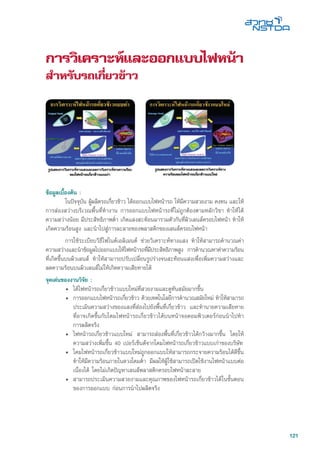 121
การวิเคราะห์และออกแบบไฟหน้า
สำหรับรถเกี่ยวข้าว
ข้อมูลเบื้องต้น :
	 ในปัจจุบัน ผู้ผลิตรถเกี่ยวข้าว ได้ออกแบบไฟหน้ารถ ให้มีความสวยงาม คงทน และให้
การส่องสว่างบริเวณพื้นที่ทำงาน การออกแบบไฟหน้ารถที่ไม่ถูกต้องตามหลักวิชา ทำให้ได้
ความสว่างน้อย มีประสิทธิภาพต่ำ เกิดแสงสะท้อนมารวมตัวกันที่ผิวเลนส์ครอบไฟหน้า ทำให้
เกิดความร้อนสูง และนำไปสู่การละลายของพลาสติกของเลนส์ครอบไฟหน้า
	 การใช้ระเบียบวิธีไฟไนตเอลิเมนต์ ช่วยวิเคราะห์ทางแสง ทำให้สามารถคำนวณค่า
ความสว่างและนำข้อมูลไปออกแบบให้ไฟหน้ารถที่มีประสิทธิภาพสูง การคำนวณหาค่าความร้อน
ที่เกิดขึ้นบนผิวเลนส์ ทำให้สามารถปรับเปลี่ยนรูปร่างจนสะท้อนแสงเพื่อเพิ่มความสว่างและ
ลดความร้อนบนผิวเลนส์ไม่ให้เกิดความเสียหายได้
จุดเด่นของงานวิจัย :
•	 ได้ไฟหน้ารถเกี่ยวข้าวแบบใหม่ที่สวยงามและดูทันสมัยมากขึ้น
• 	การออกแบบไฟหน้ารถเกี่ยวข้าว ด้วยเทคโนโลยีการคำนวณสมัยใหม่ ทำให้สามารถ
ประเมินความสว่างของแสงที่ส่องไปยังพื้นที่เกี่ยวข้าว และทำนายความเสียหาย
ที่อาจเกิดขึ้นกับโคมไฟหน้ารถเกี่ยวข้าวได้บนหน้าจอคอมพิวเตอร์ก่อนนำไปทำ
การผลิตจริง
•	 ไฟหน้ารถเกี่ยวข้าวแบบใหม่ สามารถส่องพื้นที่เกี่ยวข้าวได้กว้างมากขึ้น โดยให้
ความสว่างเพิ่มขึ้น 40 เปอร์เซ็นต์จากโคมไฟหน้ารถเกี่ยวข้าวแบบเก่าของบริษัท
•	 โคมไฟหน้ารถเกี่ยวข้าวแบบใหม่ถูกออกแบบให้สามารถกระจายความร้อนได้ดีขึ้น
ทำให้มีความร้อนภายในดวงโคมต่ำ มีผลให้ผู้ใช้สามารถเปิดใช้งานไฟหน้าแบบต่อ
เนื่องได้ โดยไม่เกิดปัญหาเลนส์พลาสติกครอบไฟหน้าละลาย
• 	สามารถประเมินความสวยงามและคุณภาพของไฟหน้ารถเกี่ยวข้าวได้ในขั้นตอน
ของการออกแบบ ก่อนการนำไปผลิตจริง
 