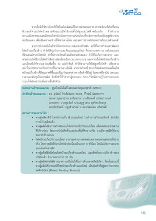 123
	 จากนั้นจึงใช้ระเบียบวิธีไฟไนต์เอลิเมนต์ในการคำนวณหาค่าความร้อนที่เกิดขึ้นบน
ผิวเลนส์ครอบไฟหน้าพลาสติกขณะเปิดใช้งานทั้งไฟสูงและไฟต่ำพร้อมกัน เพื่อทำนาย
ความเสียหายของเลนส์ครอบไฟหน้าเนื่องจากความร้อนก่อนที่จะทำการปรับเปลี่ยนรูปร่างจาน
สะท้อนแสง เพื่อเพิ่มความสว่างที่ได้จากดวงโคม และลดการรวมตัวของความร้อนบนผิวเลนส์
	 จากการนำเทคโนโลยีช่วยในการออกแบบดังกล่าวข้างต้น มาใช้ในการวิจัยและพัฒนา
ไฟหน้ารถเกี่ยวข้าว ทำให้ได้รูปร่างจานสะท้อนแสงแบบใหม่ ที่สามารถลดการรวมตัวของแสง
ที่ผิวเลนส์ครอบไฟหน้า ทำให้ความร้อนที่เลนส์พลาสติกลดลง ทำให้ไม่เกิดการละลาย และ
สามารถเปิดใช้งานไฟหน้าได้อย่างต่อเนื่องเป็นระยะเวลานานๆ นอกจากนั้นไฟหน้ารถเกี่ยวข้าว
แบบใหม่ยังให้ความสว่างเพิ่มขึ้น 40 เปอร์เซ็นต์ ทำให้สามารถใช้ไฟสูงหรือไฟต่ำ เพียงดวง
เดียวในการทำงานหรือการขับขี่ในเวลากลางคืนได้ จากงานวิจัยนี้ ทางบริษัทสามารถผลิตโคมไฟ
หน้ารถเกี่ยวข้าวที่มีคุณภาพดีขึ้นและมีรูปร่างแตกต่างจากสินค้าที่มีอยู่ ในตลาดปัจจุบัน ลดระยะ
เวลาและต้นทุนในการผลิต อีกทั้งทำให้วิศวกรผู้ออกแบบ ของบริษัทมีความรู้ในการออกแบบ
ระบบไฟส่องสว่างเพิ่มมากขึ้นอีกด้วย
หน่วยงานเจ้าของผลงาน : ศูนย์เทคโนโลยีโลหะและวัสดุแห่งชาติ (MTEC)
นักวิจัยเจ้าของผลงาน : ดร. สุวัฒน์ จีรเธียรนาถ รศ.ดร. วิโรจน์ ลิ่มตระการ
	 นางสาวบุษยวรรณ อาริยธรรม นายปิยพงศ์ เปรมวรานนท์
	 นายยศกร ประทุมวัลย์ นายเสฏฐวรรธ สุจริตภวัตสกุล
	 นายชัยวิวัฒน์ เกยูรธำมรงค์ นางสาวฝอยฝน ศรีสวัสด์ิ
สถานภาพของงานวิจัย :
•	 ทางผู้ผลิตได้นำไฟหน้ารถเกี่ยวข้าวแบบใหม่ ไปทำการสร้างแม่พิมพ์ สำหรับ
การนำไปผลิตแล้ว
•	 ทางผู้ผลิตได้ทำการสร้างต้นแบบไฟหน้ารถเกี่ยวข้าวแบบใหม่ เพื่อทดสอบความสว่าง
ที่ได้จากโคม โดยการนำไปติดตั้งและส่องพื้นที่ทำงานจริง รวมถึงการเปิดใช้งาน
ขณะขับขี่บนถนน
• 	ไฟหน้ารถเกี่ยวข้าวแบบใหม่ สามารถผ่านการทดสอบความทนทานต่อการใช้งาน
จริง โดยการเปิดใช้งานไฟหน้าต่อเนื่องเป็นเวลา 5 ชั่วโมง โดยไม่เกิดการละลาย
ของเลนส์พลาสติก
• 	ทางผู้ผลิตได้ผลิตโคมไฟหน้ารถเกี่ยวข้าวแบบใหม่ และติดตั้งบนรถเกี่ยวข้าวของ
บริษัทแล้ว จำนวนมากกว่า 50 คัน
• 	ทางผู้ผลิตกำลังพิจารณาความเป็นไปได้ในการยื่นขอจดสิทธิบัตร โดยในขณะนี้
ทางผู้ผลิตได้กำหนดให้ไฟหน้ารถเกี่ยวข้าวแบบใหม่ เป็นสินค้าที่อยู่ระหว่างการรอ
จดสิทธิบัตร (Patent Pending Product)
 