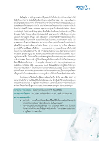125
	 ในปัจจุบัน การใช้อนุภาคนาโนที่มีคุณสมบัติยับยั้งเชื้อจุลินทรีย์และกลิ่นได้ ยังมี
ข้อจำกัดบางประการ ดังนั้นจึงต้องเลือกใช้อนุภาคนาโนให้เหมาะสม เช่น อนุภาคเงินนาโน
ส่วนใหญ่จะมีสีเหลืองอ่อนจนถึงน้ำตาลเข้มหรือดำทำให้ไม่สามารถนำไปเคลือบบนเส้นใยและ
สิ่งทอที่ต้องการให้มีสีขาวหรือสีอ่อนได้ อนุภาคไททาเนียมไดออกไซด์จะสามารถทำงานได้เมื่อ
มีแสงในช่วงอัลตร้าไวโอเลต (Ultraviolet light) มากระตุ้นเท่านั้นเพื่อลดข้อจำกัดดังกล่าวข้างต้น
การประดิษฐ์นี้ จึงได้ประยุกต์ใช้อนุภาคสังกะสีออกไซด์ระดับนาโนเมตรซึ่งเป็นสารตัวเร่งปฏิกิริยา
ด้วยแสงเช่นเดียวกับอนุภาคไททาเนียมไดออกไซด์ แต่สามารถทำงานได้เมื่อถูกกระตุ้นด้วย
แสงในช่วงที่ตามองเห็น (Visible light) หรือแสงขาว มาเพิ่มประสิทธิภาพของเส้นใยและสิ่งทอ
ให้สามารถยับยั้งเชื้อจุลินทรีย์ได้ อันจะเพิ่มประโยชน์ในการพัฒนาผลิตภัณฑ์อื่นๆ ต่อไป โดย
อาศัยหลักการในคุณสมบัติของอนุภาคสังกะสีออกไซด์ระดับนาโนเมตรในการกำจัดเชื้อ
จุลินทรีย์ได้ อนุภาคสังกะสีออกไซด์ระดับนาโนเมตร (Zinc oxide, ZnO) เป็นสารที่สามารถ
ถูกเร่งปฏิกิริยาโดยใช้แสง (หรือที่เรียกว่า photocatalyst) จากคุณสมบัติของสารกึ่งตัวนำที่มี
ระยะห่างของระดับพลังงานเท่ากับ 3.3 eV เมื่อกระตุ้นสารนี้ด้วยแสงที่มีช่วงความยาวคลื่นที่
ตามองเห็น (Visible light) เช่น สัมผัสกับแสงแดดหรือแสงจากหลอดฟลูออเรสเซนต์ จะเกิด
ปฏิกิริยาทางเคมีขึ้น โดยกระตุ้นให้เกิดอิเล็กตรอนคู่อิสระขึ้นบนผิวของอนุภาคสังกะสีออกไซด์
ระดับนาโนเมตร ซึ่งสามารถทำปฏิกิริยากับโมเลกุลน้ำที่ผิวและเหนี่ยวนำให้เกิดเป็นสารอนุมูล
อิสระที่มีพลังออกซิไดซ์สูงมาก เช่น อนุมูลอิสระไฮดรอกซิล (OH, hydroxyl radicals) และ
ซูเปอร์ออกไซด์ไอออน (O2, superoxide ions) ซึ่งอนุมูลอิสระเหล่านี้มีประสิทธิภาพใน
การกำจัดสารอินทรีย์ต่างๆ โดยทำให้เกิดการแตกสลายตัวเกิดเป็นโมเลกุล น้ำและคาร์บอนได-
ออกไซด์ในที่สุด สามารถเพิ่มประสิทธิภาพของเส้นใยและสิ่งทอในการยับยั้งการเจริญเติบโตของ
เชื้อจุลินทรีย์ เป็นการเพิ่มคุณค่าและการประยุกต์ใช้งานให้กับเส้นใยและสิ่งทอในอีกทางหนึ่ง
	 ปัจจุบันผลงานวิจัยร่วมกับบริษัทแกรนด์สปอร์ตกรุ๊ป จำกัด และบริษัท MDP ได้
ออกมาเป็นเสื้อกีฬานาโนที่มีสมบัติยับยั้งเชื้อโรคและกลิ่น สำหรับนักกีฬาของประเทศไทยใน
การแข่งขันเอเชียนเกมส์ ณ กรุงโดฮา ประเทศการ์ตา นอกจากนั้นยังมีการวางจำหน่ายในเชิง
พาณิชย์ โดยรายได้นำขึ้นทูลเกล้าถวายสมเด็จพระเทพรัตนราชสุดาฯ สยามบรมราชกุมารี
หน่วยงานเจ้าของผลงาน : ศูนย์นาโนเทคโนโลยีแห่งชาติ (NANOTEC)
นักวิจัยเจ้าของโครงการ : ดร. อุรชา รักษ์ตานนท์ชัย และ ดร. วิยงค์ กังวานศุภมงคล
สถานภาพของงานวิจัย :
• 	จดสิทธิบัตร “การเตรียมเส้นใยและสิ่งทอที่มีสมบัติยับยั้งการเจริญเติบโตของเชื้อ
จุลินทรีย์โดยการใช้อนุภาคสังกะสีออกไซด์ ระดับนาโนเมตร”
• 	ร่วมวิจัยกับบริษัทแกรนด์สปอร์ตกรุ๊ป จำกัด และบริษัท MDP จำกัด ในการทำ
เสื้อกีฬานาโนที่มีสมบัติยับยั้งเชื้อจุลินทรีย์และกลิ่น ในการแข่งขันเอเชียนเกมส์
ณ กรุงโดฮา ประเทศการ์ตา
 