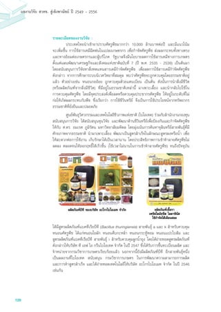 128
ผลงานวิจัย สวทช. สูเชิงพาณิชย ป 2549 - 2556
รายละเอียดของงานวิจัย :
	 ประเทศไทยนำเข้ายาปราบศัตรูพืชมากกว่า 10,000 ล้านบาทต่อปี และมีแนวโน้ม
จะเพิ่มขึ้น การใช้สารเคมีฉีดพ่นในแปลงเกษตรกร เพื่อกำจัดศัตรูพืช ส่งผลกระทบทั้งทางตรง
และทางอ้อมต่อเกษตรกรและผู้บริโภค รัฐบาลจึงมีนโยบายลดการใช้สารเคมีทางการเกษตร
ตั้งแต่แผนพัฒนาเศรษฐกิจและสังคมแห่งชาติฉบับที่ 7 (ปี พ.ศ. 2535 - 2539) เป็นต้นมา
โดยสนับสนุนการวิจัยหาสิ่งทดแทนสารเคมีกำจัดศัตรูพืช เพื่อลดการใช้สารเคมีกำจัดศัตรูพืช
ดังกล่าว จากการศึกษาระบบนิเวศวิทยาที่สมดุล พบว่าศัตรูพืชจะถูกควบคุมโดยธรรมชาติอยู่
แล้ว ตัวอย่างเช่น หนอนกออ้อย ถูกควบคุมด้วยแตนเบียน เป็นต้น ดังนั้นการนำสิ่งมีชีวิต
(หรือผลิตภัณฑ์จากสิ่งมีชีวิต) ที่มีอยู่ในธรรมชาติเหล่านี้ มาเพาะเลี้ยง และนำกลับไปใช้ใน
การควบคุมศัตรูพืช โดยมีจุดประสงค์เพื่อลดหรือควบคุมประชากรศัตรูพืช ให้อยู่ในระดับที่ไม่
ก่อให้เกิดผลกระทบกับพืช ซึ่งเรียกว่า การใช้ชีวินทรีย์ จึงเป็นการใช้ประโยชน์จากทรัพยากร
ธรรมชาติที่ยั่งยืนและปลอดภัย
	 ศูนย์พันธุวิศวกรรมและเทคโนโลยีชีวภาพแห่งชาติ (ไบโอเทค) ร่วมกับสำนักงานกองทุน
สนับสนุนการวิจัย ได้สนับสนุนทุนวิจัย และพัฒนาด้านชีวินทรีย์เพื่อป้องกันและกำจัดศัตรูพืช
ให้กับ ศ.ดร. อมเรศ ภูมิรัตน มหาวิทยาลัยมหิดล โดยมุ่งเน้นการค้นหาจุลินทรีย์สายพันธุ์ที่มี
ศักยภาพจากธรรมชาติ นำมาเพาะเลี้ยง พัฒนาเป็นสูตรสำเร็จในลักษณะสูตรผงหรือน้ำ เพื่อ
ให้สะดวกต่อการใช้งาน เก็บรักษาได้เป็นเวลานาน โดยประสิทธิภาพการเข้าทำลายศัตรูพืชไม่
ลดลง ตลอดจนให้ออกฤทธิ์ได้เร็วขึ้น (ใช้เวลาไม่นานในการเข้าทำลายศัตรูพืช) จนถึงปัจจุบัน
ได้มีสูตรผลิตภัณฑ์แบคทีเรียบีที (Bacillus thuringiensis) สายพันธุ์ a และ k สำหรับควบคุม
หนอนศัตรูพืช ได้แก่หนอนใยผัก หนอนคืบกะหล่ำ หนอนกระทู้หอม หนอนแปะใบส้ม และ
สูตรผลิตภัณฑ์แบคทีเรียบีที สายพันธุ์ i สำหรับควบคุมลูกน้ำยุง โดยได้ถ่ายทอดสูตรผลิตภัณฑ์
ดังกล่าวให้บริษัท ที เอฟ ไอ กรีนไบโอเทค จำกัด ในปี 2547 ซึ่งได้รับการขึ้นทะเบียนผลิต และ
จำหน่ายจากกรมวิชาการเกษตรเรียบร้อยแล้ว นอกจากนี้ยังมีผลิตภัณฑ์บีที อีกสายพันธุ์หนึ่ง
เป็นผลงานที่ไบโอเทค สนับสนุน กรมวิชาการเกษตร ในการพัฒนาความสามารถการผลิต
และการทำสูตรสำเร็จ และได้ถ่ายทอดเทคโนโลยีให้บริษัท อะโกรไบโอเมท จำกัด ในปี 2546
เช่นกัน
 