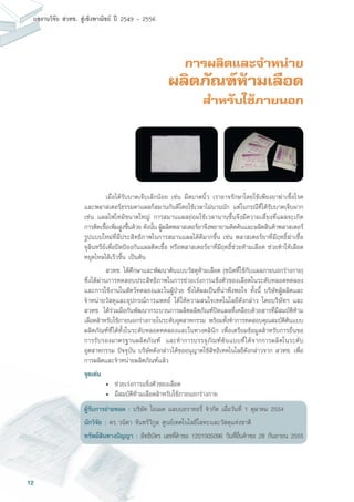 12
ผลงานวิจัย สวทช. สูเชิงพาณิชย ป 2549 - 2556
การผลิตและจำหน่าย
ผลิตภัณฑ์ห้ามเลือด
สำหรับใช้ภายนอก
	 เมื่อได้รับบาดเจ็บเล็กน้อย เช่น มีดบาดนิ้ว เราอาจรักษาโดยใช้เพียงยาฆ่าเชื้อโรค
และพลาสเตอร์ธรรมดาแผลก็สมานกันดีโดยใช้เวลาไม่นานนัก แต่ในกรณีที่ได้รับบาดเจ็บมาก
เช่น แผลไฟไหม้ขนาดใหญ่ การสมานแผลย่อมใช้เวลานานขึ้นจึงมีความเสี่ยงที่แผลจะเกิด
การติดเชื้อเพิ่มสูงขึ้นด้วย ดังนั้น ผู้ผลิตพลาสเตอร์ยาจึงพยายามคิดค้นและผลิตสินค้าพลาสเตอร์
รูปแบบใหม่ที่มีประสิทธิภาพในการสมานแผลได้ดีมากขึ้น เช่น พลาสเตอร์ยาที่มีฤทธิ์ฆ่าเชื้อ
จุลินทรีย์เพื่อปิดป้องกันแผลติดเชื้อ หรือพลาสเตอร์ยาที่มีฤทธิ์ช่วยห้ามเลือด ช่วยทำให้เลือด
หยุดไหลได้เร็วขึ้น เป็นต้น
	 สวทช. ได้ศึกษาและพัฒนาต้นแบบวัสดุห้ามเลือด (ชนิดที่ใช้กับแผลภายนอกร่างกาย)
ซึ่งได้ผ่านการทดสอบประสิทธิภาพในการช่วยเร่งการแข็งตัวของเลือดในระดับหลอดทดลอง
และการใช้งานในสัตว์ทดลองและในผู้ป่วย ซึ่งได้ผลเป็นที่น่าพึงพอใจ ทั้งนี้ บริษัทผู้ผลิตและ
จำหน่ายวัสดุและอุปกรณ์การแพทย์ ได้ให้ความสนใจเทคโนโลยีดังกล่าว โดยบริษัทฯ และ
สวทช. ได้ร่วมมือกันพัฒนากระบวนการผลิตผลิตภัณฑ์ปิดแผลที่เคลือบด้วยสารที่มีสมบัติห้าม
เลือดสำหรับใช้ภายนอกร่างกายในระดับอุตสาหกรรม พร้อมทั้งทำการทดสอบคุณสมบัติต้นแบบ
ผลิตภัณฑ์ที่ได้ทั้งในระดับหลอดทดลองและในทางคลินิก เพื่อเตรียมข้อมูลสำหรับการยื่นขอ
การรับรองมาตรฐานผลิตภัณฑ์ และทำการบรรจุภัณฑ์ต้นแบบที่ได้จากการผลิตในระดับ
อุตสาหกรรม ปัจจุบัน บริษัทดังกล่าวได้ขออนุญาตใช้สิทธิเทคโนโลยีดังกล่าวจาก สวทช. เพื่อ
การผลิตและจำหน่ายผลิตภัณฑ์แล้ว
จุดเด่น
	 •	 ช่วยเร่งการแข็งตัวของเลือด
	 •	 มีสมบัติห้ามเลือดสำหรับใช้ภายนอกร่างกาย
ผู้รับการถ่ายทอด : บริษัท ไอเมด แลบบอราทอรี่ จำกัด เมื่อวันที่ 1 ตุลาคม 2554
นักวิจัย : ดร. วนิดา จันทร์วิกูล ศูนย์เทคโนโลยีโลหะและวัสดุแห่งชาติ
ทรัพย์สินทางปัญญา : สิทธิบัตร เลขที่คำขอ 1201005096 วันที่ยื่นคำขอ 28 กันยายน 2555
 