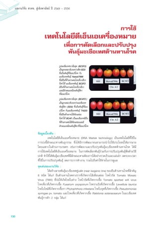 130
ผลงานวิจัย สวทช. สูเชิงพาณิชย ป 2549 - 2556
การใช้
เทคโนโลยีดีเอ็นเอเครื่องหมาย
เพื่อการคัดเลือกและปรับปรุง
พันธุ์มะเขือเทศต้านทานโรค
ข้อมูลเบื้องต้น :
	 เทคโนโลยีดีเอ็นเอเครื่องหมาย (DNA Marker technology) เป็นเทคโนโลยีที่ใช้ใน
การบ่งชี้ลักษณะทางพันธุกรรม ซึ่งได้มีการพัฒนาจนสามารถนำไปใช้ประโยชน์ได้มากมาย
โดยเฉพาะในด้านการเกษตร เช่นการพัฒนาและปรับปรุงพันธุ์มะเขือเทศต้านทานโรค ได้มี
การใช้เทคโนโลยีดีเอ็นเอเครื่องหมาย ในการคัดเลือกพันธุ์ร่วมกับการปรับปรุงพันธุ์พืชด้วยวิธี
ปกติ ทำให้ได้พันธุ์มะเขือเทศที่มีลักษณะตามต้องการได้อย่างรวดเร็วและแม่นยำ ลดระยะเวลา
ที่ใช้ในการปรับปรุงพันธุ์ ลดภาระการทำงาน รวมไปถึงค่าใช้จ่ายในการดูแล
จุดเด่นของงานวิจัย :
	 ได้สร้างสายพันธุ์มะเขือเทศคู่แฝด (near isogenic line) ของยีนต้านทานโรคที่สำคัญ
8 ชนิด ได้แก่ ยีนต้านทานโรคทางรากที่เกิดจากไส้เดือนฝอย โรคไวรัส Tomato Mosaic
Virus (TMV) ที่ก่อให้เกิดโรคใบด่าง โรคไวรัสที่เกิดจากเชื้อ Tomato spotted wilt virus
โรคเหี่ยวที่เกิดจากเชื้อ Fusarium oxysporum โรคราแป้งที่เกิดจากเชื้อ Leveillula taurica
โรคใบไหม้ที่เกิดจากเชื้อรา Phytophthora infestans โรคใบจุดที่เกิดจากเชื้อ Pseudomonas
syringae pv. tomato และโรคเหี่ยวที่เกิดจากเชื้อ Ralstonia solanacearum ในมะเขือเทศ
พันธุ์การค้า 2 กลุ่ม ได้แก่
 