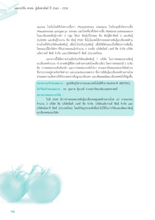 132
ผลงานวิจัย สวทช. สูเชิงพาณิชย ป 2549 - 2556
taurica โรคใบไหม้ที่เกิดจากเชื้อรา Phytophthora infestans โรคใบจุดที่เกิดจากเชื้อ
Pseudomonas syringae pv. tomato และโรคเหี่ยวที่เกิดจากเชื้อ Ralstonia solanacearum
ในมะเขือเทศพันธุ์การค้า 2 กลุ่ม ได้แก่ พันธุ์บริโภคสด คือ พันธุ์สีดาทิพย์ 3 และพันธุ์
CLN399 และพันธุ์โรงงาน คือ พันธุ์ P502 ซึ่งไบโอเทคได้ถ่ายทอดสายพันธุ์มะเขือเทศต้าน
ทานโรคให้กับบริษัทเมล็ดพันธุ์ เพื่อนำไปปรับปรุงพันธุ์ เพื่อให้มีลักษณะอื่นที่ต้องการเพิ่มขึ้น
โดยขณะนี้มีบริษัทฯ ที่รับถ่ายทอดแล้วจำนวน 3 รายคือ บริษัทอีสท์ เวสท์ ซีด จำกัด บริษัท
แอ็ดวานซ์ ซีดส์ จำกัด และบริษัทนัมดารี ซีดส์ (ประเทศไทย)
	 นอกจากนี้ได้มีความร่วมมือกับบริษัทเมล็ดพันธุ์ 7 บริษัท ในการทดสอบสายพันธุ์
มะเขือเทศจำนวน 16 สายพันธุ์ที่มีความต้านทานต่อโรคเหี่ยวเขียว โดยการทดสอบมี 2 ระดับ
คือ การทดสอบระดับต้นกล้า และการทดสอบระดับไร่นา ตามสถานีทดลองของบริษัทต่างๆ
ซึ่งกระจายอยู่ตามจังหวัดต่างๆ และแปลงของเกษตรกร ซึ่งการมีพันธุ์มะเขือเทศต้านทานโรค
ช่วยลดความเสียหายให้กับเกษตรกรที่ปลูกมะเขือเทศ และเพิ่มผลผลิตมะเขือเทศต่อไร่ให้สูงขึ้น
หน่วยงานเจ้าของผลงาน : ศูนย์พันธุวิศวกรรมและเทคโนโลยีชีวภาพแห่งชาติ (BIOTEC)
นักวิจัยเจ้าของผลงาน : ดร. จุลภาค คุ้นวงศ์ จากมหาวิทยาลัยเกษตรศาสตร์
สถานภาพของงานวิจัย :
	 ในปี 2549 มีการถ่ายทอดสายพันธุ์มะเขือเทศคู่แฝดต้านทานโรค แก่ ภาคเอกชน
จำนวน 3 บริษัท คือ บริษัทอีสท์ เวสท์ ซีด จำกัด, บริษัทแอ็ดวานซ์ ซีดส์ จำกัด และ
บริษัทนัมดารี ซีดส์ (ประเทศไทย) โดยมีวัตถุประสงค์เพื่อนำไปใช้ในการวิจัยและพัฒนาพันธุ์
มะเขือเทศของบริษัท
 