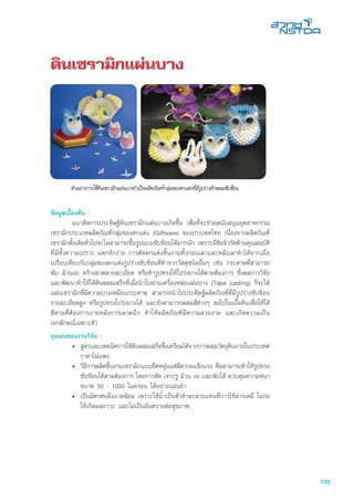 133
ดินเซรามิกแผ่นบาง
ข้อมูลเบื้องต้น :
	 แนวคิดการประดิษฐ์ดินเซรามิกแผ่นบางเกิดขึ้น เพื่อที่จะช่วยสนับสนุนอุตสาหกรรม
เซรามิกประเภทผลิตภัณฑ์กลุ่มของตกแต่ง (Giftware) ของประเทศไทย เนื่องจากผลิตภัณฑ์
เซรามิกดั้งเดิมทั่วไปจะไม่สามารถขึ้นรูปแบบซับซ้อนได้มากนัก เพราะมีข้อจำกัดด้านคุณสมบัติ
ที่มีทั้งความเปราะ แตกหักง่าย การตัดตกแต่งชิ้นงานทั้งก่อนเผาและหลังเผาทำได้ยากเมื่อ
เปรียบเทียบกับกลุ่มของตกแต่งรูปร่างซับซ้อนที่ทำจากวัสดุชนิดอื่นๆ เช่น กระดาษที่สามารถ
พับ ม้วนงอ สร้างลวดลายละเอียด หรือทำรูปทรงให้โปร่งบางได้ตามต้องการ ซึ่งผลการวิจัย
และพัฒนาทำให้ได้ดินผสมเสร็จที่เมื่อนำไปผ่านเครื่องหล่อแผ่นบาง (Tape casting) ก็จะได้
แผ่นเซรามิกที่มีความบางเหมือนกระดาษ สามารถนำไปประดิษฐ์ผลิตภัณฑ์ที่มีรูปร่างซับซ้อน
รายละเอียดสูง หรือรูปทรงโปร่งบางได้ และยังสามารถผสมสีต่างๆ ลงไปในเนื้อดินเพื่อให้ได้
สีตามที่ต้องการภายหลังการเผาผนึก ทำให้ผลิตภัณฑ์มีความสวยงาม และเกิดความเป็น
เอกลักษณ์เฉพาะตัว
จุดเด่นของงานวิจัย :
•	 สูตรและเทคนิคการใช้ดินผสมเสร็จซึ่งเตรียมได้จากการผสมวัตถุดิบภายในประเทศ
ราคาไม่แพง
•	 วิธีการผลิตชิ้นงานเซรามิกแบบยืดหยุ่นแต่มีความแข็งแรง คือสามารถทำให้รูปทรง
ซับซ้อนได้ตามต้องการ โดยการตัด เจาะรู ม้วน งอ และพับได้ ควบคุมความหนา
ขนาด 50 - 1000 ไมครอน ได้อย่างแม่นยำ
•	 เป็นมิตรต่อสิ่งแวดล้อม เพราะใช้น้ำเป็นตัวทำละลายแทนที่การใช้สารเคมี ไม่ก่อ
ให้เกิดมลภาวะ และไม่เป็นอันตรายต่อสุขภาพ
 