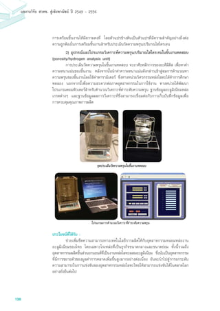 138
ผลงานวิจัย สวทช. สูเชิงพาณิชย ป 2549 - 2556
การเตรียมชิ้นงานให้มีความคงที่ โดยตัวแปรข้างต้นเป็นตัวแปรที่มีความสำคัญอย่างยิ่งต่อ
ความถูกต้องในการเตรียมชิ้นงานสำหรับประเมินวัดความพรุน/ปริมาณไฮโดรเจน
	 2) อุปกรณ์และโปรแกรมวิเคราะห์ความพรุน/ปริมาณไฮโดรเจนในชิ้นงานทดสอบ
(porosity/hydrogen analysis unit)
	 การประเมินวัดความพรุนในชิ้นงานทดสอบ จะอาศัยหลักการของอะคิมิดิส เพื่อหาค่า
ความหนาแน่นของชิ้นงาน หลังจากนั้นนำค่าความหนาแน่นดังกล่าวเข้าสู่สมการคำนวณหา
ความพรุนของชิ้นงานโดยใช้ค่าพารามิเตอร์ ซึ่งทางหน่วยวิศวกรรมหล่อโลหะได้ทำการศึกษา
ทดลอง นอกจากนี้เพื่อความสะดวกต่อภาคอุตสาหกรรมในการใช้งาน ทางหน่วยได้พัฒนา
โปรแกรมคอมพิวเตอร์สำหรับคำนวณวิเคราะห์ค่าระดับความพรุน ฐานข้อมูลอะลูมิเนียมหล่อ
เกรดต่างๆ และฐานข้อมูลผลการวิเคราะห์ซึ่งสามารถเชื่อมต่อกับการเก็บบันทึกข้อมูลเพื่อ
การควบคุมคุณภาพการผลิต
ประโยชน์ที่ได้รับ :
	 ช่วยเพิ่มขีดความสามารถทางเทคโนโลยีการผลิตให้กับอุตสาหกรรมหลอมหล่องาน
อะลูมิเนียมของไทย โดยเฉพาะโรงหล่อที่เป็นธุรกิจขนาดกลางและขนาดย่อม ทั้งนี้รวมถึง
อุตสาหกรรมผลิตชิ้นส่วนยานยนต์ที่เป็นงานหล่อโลหะผสมอะลูมิเนียม ซึ่งนับเป็นอุตสาหกรรม
ที่มีการขยายตัวของมูลค่าการตลาดเพิ่มขึ้นสูงมากอย่างต่อเนื่อง อันจะนำไปสู่การยกระดับ
ความสามารถในการแข่งขันของอุตสาหกรรมหล่อโลหะไทยให้สามารถแข่งขันได้ในตลาดโลก
อย่างยั่งยืนต่อไป
โปรแกรมการคำนวณวิเคราะห์ค่าระดับความพรุน
 