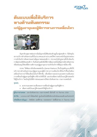 13
ต้นแบบเพื่อให้บริการ
ทางด้านทันตกรรม
แก่ผู้สูงอายุและผู้พิการทางการเคลื่อนไหว
	 ปัญหาด้านสุขภาพช่องปากเป็นปัญหาหนึ่งที่พบค่อนข้างสูงในกลุ่มคนพิการ ซึ่งปัจจุบัน
สถานบริการด้านทันตกรรมทั้งในประเทศและต่างประเทศให้ความตระหนักถึงอุปสรรคของ
การเข้าถึงบริการทันตกรรมอย่างมีคุณภาพของคนพิการ ประกอบกับมีกฎหมายที่เกี่ยวข้องกับ
การคุ้มครองสิทธิของคนพิการ จึงเป็นส่วนผลักดันให้มีการพัฒนาเทคโนโลยีอุปกรณ์ทางทันตกรรม
เพื่อสนับสนุนให้คนที่มีความพิการและผู้สูงอายุสามารถเข้าถึงบริการที่มีคุณภาพได้มากขึ้น
	 สวทช. ได้พัฒนาเด็นทัลแพลตฟอร์ม (Dental Platform) ซึ่งเป็นชุดต้นแบบเพื่อให้
บริการทางด้านทันตกรรมแก่ผู้สูงอายุและผู้พิการทางการเคลื่อนไหวที่นั่งเก้าอี้โดยไม่ต้อง
เคลื่อนย้ายจากเก้าอี้ล้อเลื่อนไปยังเก้าอี้ทำฟัน เพื่อเพิ่มความสะดวกและลดความเสี่ยงของ
การเคลื่อนย้ายผู้สูงอายุหรือผู้พิการที่อาจเกิดขึ้นได้ และช่วยเพิ่มความมั่นใจและรู้สึกปลอดภัย
ให้ผู้รับบริการ โดยปัจจุบันได้มีการส่งมอบผลงานให้สถาบันทันตกรรม กรมการแพทย์แล้ว
จุดเด่น
	 •	 สะดวกและลดความเสี่ยงของการเคลื่อนย้ายผู้สูงอายุหรือผู้พิการ
	 •	 เพิ่มความมั่นใจและรู้สึกปลอดภัยให้ผู้รับบริการ
ผู้รับการถ่ายทอด : สถาบันทันตกรรม กรมการแพทย์ เมื่อวันที่ 19 กันยายน 2555
นักวิจัย : นายกนกเวทย์ ตั้งพิมลรัตน์ ศูนย์เทคโนโลยีอิเล็กทรอนิกส์และคอมพิวเตอร์แห่งชาติ
ทรัพย์สินทางปัญญา : สิทธิบัตร เลขที่คำขอ 1202002547 วันที่ยื่นคำขอ 21 กันยายน 2555
 