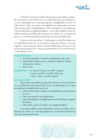 139
	 ในเบื้องต้นนี้ หน่วยวิศวกรรมหล่อโลหะได้เผยแพร่ต้นแบบอุปกรณ์ที่ออกแบบพัฒนา
ขึ้น เริ่มทดลองจำหน่ายและนำไปใช้งานประกอบการให้คำปรึกษาและถ่ายทอดเทคโนโลยี ใน
กระบวนการผลิตของผู้ประกอบการหลอมหล่ออะลูมิเนียม รวมถึงผู้ผลิตชิ้นส่วนยานยนต์ อาทิ
บริษัท ซี.เอส.พี. คาสติ้ง (ประเทศไทย) จำกัด ผู้ผลิตชิ้นส่วนยานยนต์และชิ้นส่วนวิศวกรรม
บริษัท สยามเลมเมอร์ซ จำกัด ผู้ผลิตล้ออัลลอย บริษัท คำชัยอะลูมิเนียม จำกัด ผู้ผลิตบิลเลต
สำหรับนำไปรีดเป็นชิ้นส่วนอะลูมิเนียมโพรไฟล์ต่างๆ นอกจากนี้อุปกรณ์ที่ได้รับการพัฒนาขึ้น
ยังได้รับความสนใจและนำไปใช้ในงานศึกษาวิจัยของสถาบันการศึกษา เช่น ภาควิชาครุศาสตร์
อุตสาหการ มหาวิทยาลัยเทคโนโลยีพระจอมเกล้าธนบุรี และวิทยาลัยเทคนิคปักธงชัย
	 ปัจจุบันหน่วยวิศวกรรมหล่อโลหะ ได้เตรียมพัฒนาความพร้อมในการพัฒนาและ
ประชาสัมพันธ์ผลงานดังกล่าวทั้ง ระบบประเมินวัดความพรุน/ปริมาณไฮโดรเจน ในงานหล่อ
อะลูมิเนียม และต้นแบบอุปกรณ์ เพื่อจำหน่ายในเชิงพาณิชย์ให้กับผู้ประกอบในวงกว้าง โดย
ผ่านกิจกรรมสนับสนุนหลัก ได้แก่ การสัมมนาเผยแพร่เทคโนโลยี และการบริการให้คำปรึกษา
การจัดทำสื่อในรูปแบบต่างๆ
หน่วยงานเจ้าของผลงาน :
•	 หน่วยวิศวกรรมหล่อโลหะ (FOUNDRY ENGINEERING R&D UNIT)
•	 กลุ่มเทคโนโลยีการผลิตและออกแบบ (MANUFACTURING & DESIGN
TECHNOLOGY GROUP)
•	 เอ็มเทค สวทช.
คณะนักวิจัย/วิศวกร : ดร. จุลเทพ ขจรไชยกูล นายอมรศักดิ์ เร่งสมบูรณ์
	 นายสมภพ เพชรคล้าย นายฤทธิไกร สิริชัยเวชกุล
	 นายวิทยา สามิตร นายนครินทร์ มูลรินทร์
สถานภาพของงานวิจัย :
	 ได้เผยแพร่ต้นแบบอุปกรณ์ที่ออกแบบพัฒนาขึ้น เริ่มทดลองจำหน่ายและนำไปใช้งาน
ประกอบการให้คำปรึกษาและถ่ายทอดเทคโนโลยี ในกระบวนการผลิตของผู้ประกอบการหลอม
หล่ออะลูมิเนียมรวมถึงผู้ผลิตชิ้นส่วนยานยนต์ อาทิ
•	 บริษัท ซี.เอส.พี คาสติ้ง (ประเทศไทย) จำกัด ผู้ผลิตชิ้นส่วนยานยนต์และชิ้นส่วน
วิศวกรรม
•	 บริษัท สยามเลมเมอร์ซ จำกัด ผู้ผลิตล้ออัลลอย
•	 บริษัท คำชัยอะลูมิเนียม จำกัด ผู้ผลิตบิลเลตสำหรับนำไปรีดเป้นชิ้นส่วนอะลูมิเนียม
โพรไฟล์ต่างๆ
•	 บริษัท ฟาสโก้ มอเตอร์ (ประเทศไทย) จำกัด ผู้ผลิตมอร์เอตร์ไฟฟ้า
	 นอกจากนี้อุปกรณ์ไที่ด้รับการพัฒนาขึ้นยังได้รับความสนใจและนำไปใช้ในงานศึกษา
วิจัยของสถาบันการศึกษา เช่น ภาควิชาครุศาสตร์อุตสาหการ มหาวิทยาลัยเทคโนโลยีพระจอม
เกล้าธนบุรี, วิทยาลัยเทคนิคปักธงชัย
 