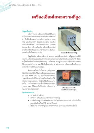140
ผลงานวิจัย สวทช. สูเชิงพาณิชย ป 2549 - 2556
เครื่องเชื่อมโลหะความถี่สูง
	 ปัจจุบันได้มีการนำเอาหลักการทำงานของวงจรอิเล็กทรอนิกส์ความถี่สูงมาประยุต์ใช้
กับเครื่องเชื่อมโลหะและเปลี่ยนจากหม้อแปลงแกนเหล็กมาเป็นหม้อแปลงแกนเฟอไรต์ ซึ่งจะ
ทำให้เครื่องเชื่อมโลหะมีประสิทธิภาพสูง กินไฟน้อย ปรับรูปแบบกระแสเชื่อมได้หลากหลาย
ให้เหมาะสมกับชิ้นงาน และที่สำคัญมีขนาดเล็ก น้ำหนักเบาสะดวกในการเคลื่อนย้ายแบบ
แกนเหล็กความถี่ต่ำแบบความถี่สูง
	 ต้นแบบเครื่องเชื่อมโลหะความถี่สูงของ
NECTEC ขณะนี้มีฟังก์ชันการเชื่อมโลหะได้สองแบบ
คือ แบบ MMA และ TIG อย่างไรก็ดีรูปแบบของ
วงจรอิเล็กทรอนิกส์ที่นำมาสร้างเครื่องเชื่อมโลหะได้
นั้นมีหลากหลายรูปแบบ ซึ่งก็มีข้อดีข้อด้อยแตกต่าง
กันไป และในการสร้างงานชิ้นนี้ได้พยายามเลือก
รูปแบบวงจร ที่มีความเป็นไปได้กับการนำมาสร้าง
ในเชิงพาณิชย์ที่มีต้นทุนต่ำ
จุดเด่นของผลงาน :
•	 ขนาดเล็ก น้ำหนักเบา
• 	ต้นทุนต่ำ (เทียบกับแบบอิเล็กทรอนิกส์ด้วยกัน)
• 	ประสิทธิภาพสูง ประหยัดพลังงานกว่าเครื่องเชื่อมแบบแกนเหล็ก ทั้งกรณีเชื่อม
และกรณีเปิดเครื่องทิ้งไว้ (สภาวะไร้ภาระ)
• 	ใช้งานง่าย การอาร์คนุ่มนวล การติดขัดน้อย ไม่ต้องเป็นมืออาชีพก็เชื่อมได้
ข้อมูลเบื้องต้น :
	 เนื่องจากเครื่องเชื่อมโลหะที่นิยมใช้กันโดย
ทั่วไป จะเป็นแบบหม้อแปลงแกนเหล็กทำงานที่ความถี่
ต่ำ ซึ่งมีข้อเสียหลายประการคือ น้ำหนักมาก ขนาด
ใหญ่ ประสิทธิภาพต่ำ (สิ้นเปลืองพลังงาน) เกิดเสียง
รบกวนขณะทำงาน และค่าประกอบกำลัง (Power
Factor) ต่ำ หากนำเทคโนโลยีทางด้านอิเล็กทรอนิกส์
มาสร้างเครื่องเชื่อมโลหะก็สามารถขจัดข้อเสียที่เกิด
กับเครื่องเชื่อมโลหะแบบเก่าได้
 