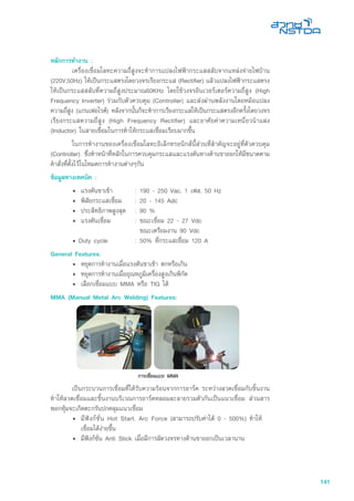 141
หลักการทำงาน :
	 เครื่องเชื่อมโลหะความถี่สูงจะทำการแปลงไฟฟ้ากระแสสลับจากแหล่งจ่ายไฟบ้าน
(220V,50Hz) ให้เป็นกระแสตรงโดยวงจรเรียงกระแส (Rectifier) แล้วแปลงไฟฟ้ากระแสตรง
ให้เป็นกระแสสลับที่ความถี่สูงประมาณ60KHz โดยใช้วงจรอินเวอร์เตอร์ความถี่สูง (High
Frequency Inverter) ร่วมกับตัวควบคุม (Controller) และส่งผ่านพลังงานโดยหม้อแปลง
ความถี่สูง (แกนเฟอไรต์) หลังจากนั้นก็จะทำการเรียงกระแสให้เป็นกระแสตรงอีกครั้งโดยวงจร
เรียงกระแสความถี่สูง (High Frequency Rectifier) และอาศัยค่าความเหนี่ยวนำแฝง
(Inductor) ในสายเชื่อมในการทำให้กระแสเชื่อมเรียบมากขึ้น
	 ในการทำงานของเครื่องเชื่อมโลหะอิเล็กทรอนิกส์นี้ส่วนที่สำคัญจะอยู่ที่ตัวควบคุม
(Controller) ซึ่งทำหน้าที่หลักในการควบคุมกระแสและแรงดันทางด้านขาออกให้มีขนาดตาม
คำสั่งที่ตั้งไว้ในโหมดการทำงานต่างๆกัน
ข้อมูลทางเทคนิค :
• 	แรงดันขาเข้า	 :	190 - 250 Vac, 1 เฟส, 50 Hz	
• 	พิสัยกระแสเชื่อม	 :	20 - 145 Adc
• 	ประสิทธิภาพสูงสุด	 :	90 %
• 	แรงดันเชื่อม	 :	ขณะเชื่อม 22 - 27 Vdc
			 ขณะเตรียมงาน 90 Vdc
• Duty cycle	 :	50% ที่กระแสเชื่อม 120 A
General Features:
•	 หยุดการทำงานเมื่อแรงดันขาเข้า ตกหรือเกิน
• 	หยุดการทำงานเมื่ออุณหภูมิเครื่องสูงเกินพิกัด
•	 เลือกเชื่อมแบบ MMA หรือ TIG ได้
MMA (Manual Metal Arc Welding) Features:
	 เป็นกระบวนการเชื่อมที่ได้รับความร้อนจากการอาร์ค ระหว่างลวดเชื่อมกับชิ้นงาน
ทำให้ลวดเชื่อมและชิ้นงานบริเวณการอาร์คหลอมละลายรวมตัวกันเป็นแนวเชื่อม ส่วนสาร
พอกหุ้มจะเกิดตะกรันปกคลุมแนวเชื่อม
•	 มีฟังก์ชั่น Hot Start, Arc Force (สามารถปรับค่าได้ 0 - 500%) ทำให้
เชื่อมได้ง่ายขึ้น
•	 มีฟังก์ชั่น Anti Stick เมื่อมีการลัดวงจรทางด้านขาออกเป็นเวลานาน
 